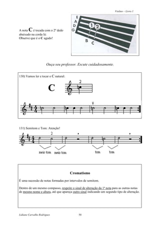 Violino – Livro 1
Lidiane Carvalho Rodrigues 50
A nota C é tocada com o 2º dedo
abaixado na corda lá:
Observe que é o C agudo!
Ouça seu professor. Escute cuidadosamente.
130) Vamos ler e tocar o C natural:
C
131) Semitom e Tom: Atenção!
Cromatismo
É uma sucessão de notas formadas por intervalos de semitom.
Dentro de um mesmo compasso, respeite o sinal de alteração da 1ª nota para as outras notas
de mesmo nome e altura, até que apareça outro sinal indicando um segundo tipo de alteração.
 