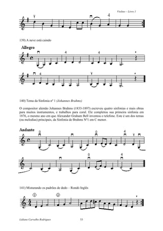 Violino – Livro 1
Lidiane Carvalho Rodrigues 53
139) A neve está caindo
140) Tema da Sinfonia nº 1 (Johannes Brahms)
O compositor alemão Johannes Brahms (1833-1897) escreveu quatro sinfonias e mais obras
para muitos instrumentos, e trabalhos para coral. Ele completou sua primeira sinfonia em
1876, o mesmo ano em que Alexander Graham Bell inventou o telefone. Este é um dos temas
(ou melodias) principais, da Sinfonia de Brahms Nº1 em C menor.
141) Misturando os padrões de dedo – Rondó Inglês
 
