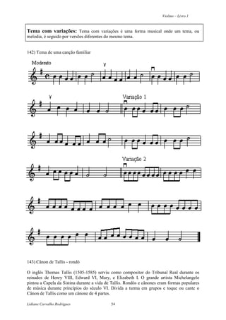 Violino – Livro 1
Lidiane Carvalho Rodrigues 54
Tema com variações: Tema com variações é uma forma musical onde um tema, ou
melodia, é seguido por versões diferentes do mesmo tema.
142) Tema de uma canção familiar
143) Cânon de Tallis - rondó
O inglês Thomas Tallis (1505-1585) serviu como compositor do Tribunal Real durante os
reinados de Henry VIII, Edward VI, Mary, e Elizabeth I. O grande artista Michelangelo
pintou a Capela da Sistina durante a vida de Tallis. Rondós e cânones eram formas populares
de música durante princípios do século VI. Divida a turma em grupos e toque ou cante o
Cânon de Tallis como um cânone de 4 partes.
 