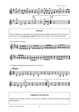 Violino – Livro 1
Lidiane Carvalho Rodrigues 56
Staccato
Notas de Staccato são marcadas com um ponto acima ou debaixo da nota. Toca-se uma nota
de staccato com um golpe de arco parado. Escute: Há um espaço entre notas de staccato!
146) Tocando o Staccato:
147) Dança de chapéu mexicana (folclore mexicano)
Ligadura com Staccato
Ligadura com Staccato são duas ou mais notas tocadas na mesma direção com uma parada
entre cada nota.
 