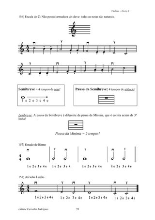 Violino – Livro 1
Lidiane Carvalho Rodrigues 59
156) Escala de C: Não possui armadura de clave: todas as notas são naturais.
Semibreve = 4 tempos de som! Pausa da Semibreve: 4 tempos de silêncio!
1 e 2 e 3 e 4 e
Lembre-se: A pausa da Semibreve é diferente da pausa da Mínima, que é escrita acima da 3ª
linha!
Pausa da Mínima = 2 tempos!
157) Estudo de Ritmo
1 e 2 e 3 e 4 e 1 e 2 e 3 e 4 1 e 2 e 3 e 4 e 1 e 2 e 3 e 4 e
158) Arcadas Lentas
 