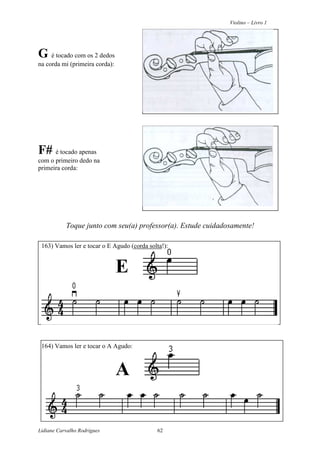 Violino – Livro 1
Lidiane Carvalho Rodrigues 62
G é tocado com os 2 dedos
na corda mi (primeira corda):
F# é tocado apenas
com o primeiro dedo na
primeira corda:
Toque junto com seu(a) professor(a). Estude cuidadosamente!
163) Vamos ler e tocar o E Agudo (corda solta!):
E
164) Vamos ler e tocar o A Agudo:
A
 