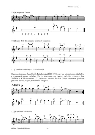 Violino – Livro 1
Lidiane Carvalho Rodrigues 65
170) Compassos Unidos
171) Escala de G descendente utilizando staccatos:
172) Tema da Sinfonia nº 4 (Tchaikovsky)
O compositor russo Peter Illyich Tchaikovsky (1840-1893) escreveu seis sinfonias, três balés,
e centenas de outros trabalhos. Ele era um mestre em escrever melodias populares. Sua
Sinfonia nº 4 foi escrita em 1877, o mesmo ano que Thomas Edison inventou o primeiro
gravador (record player), batizado de fonógrafo.
173) Elementos Essenciais
 