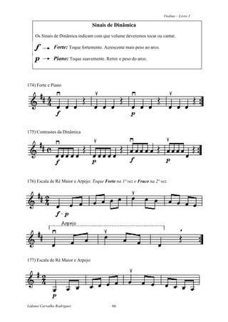Violino – Livro 1
Lidiane Carvalho Rodrigues 66
Sinais de Dinâmica
Os Sinais de Dinâmica indicam com que volume deveremos tocar ou cantar.
Forte: Toque fortemente. Acrescente mais peso ao arco.
Piano: Toque suavemente. Retire o peso do arco.
174) Forte e Piano
175) Contrastes da Dinâmica
176) Escala de Ré Maior e Arpejo: Toque Forte na 1ª vez e Fraco na 2ª vez.
177) Escala de Ré Maior e Arpejo:
 