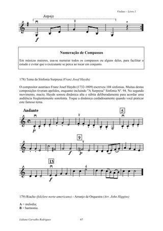 Violino – Livro 1
Lidiane Carvalho Rodrigues 67
Numeração de Compassos
Em músicas maiores, usa-se numerar todos os compassos ou alguns deles, para facilitar o
estudo e evitar que o executante se perca ao tocar em conjunto.
178) Tema da Sinfonia Surpresa (Franz Josef Haydn)
O compositor austríaco Franz Josef Haydn (1732-1809) escreveu 104 sinfonias. Muitas destas
composições tiveram apelidos, enquanto incluindo "A Surpresa" Sinfonia Nº. 94. No segundo
movimento, macio, Haydn somou dinâmica alta e súbita deliberadamente para acordar uma
audiência freqüentemente sonolenta. Toque a dinâmica cuidadosamente quando você praticar
este famoso tema.
179) Riacho (folclore norte-americano) - Arranjo de Orquestra (Arr. John Higgins)
A = melodia;
B = harmonia.
 