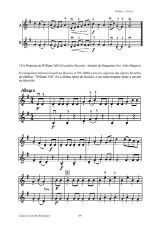 Violino – Livro 1
Lidiane Carvalho Rodrigues 69
181) Proposta de William Tell (Gioachino Rossini)- Arranjo de Orquestra (Arr. John Higgins)
O compositor italiano Gioachino Rossini (1792-1868) escreveu algumas das óperas favoritas
do público. "William Tell" foi a última ópera de Rossini, e seu tema popular ainda é ouvido
na televisão.
 