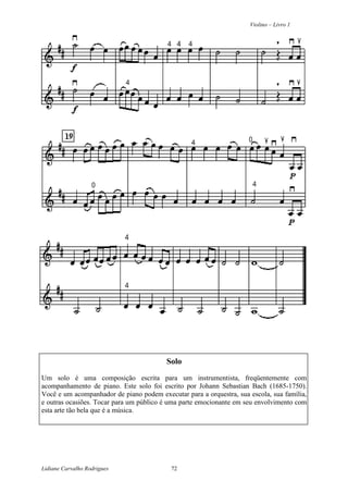 Violino – Livro 1
Lidiane Carvalho Rodrigues 72
Solo
Um solo é uma composição escrita para um instrumentista, freqüentemente com
acompanhamento de piano. Este solo foi escrito por Johann Sebastian Bach (1685-1750).
Você e um acompanhador de piano podem executar para a orquestra, sua escola, sua família,
e outras ocasiões. Tocar para um público é uma parte emocionante em seu envolvimento com
esta arte tão bela que é a música.
 