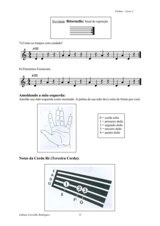 Violino – Livro 1
Lidiane Carvalho Rodrigues 8
Novidade: Ritornello: Sinal de repetição
7) Conte os tempos com cuidado!
8) Elementos Essenciais
Amoldando a mão esquerda:
Amolde sua mão esquerda como mostrado. A palma da sua mão deve estar de frente pra você.
0 = corda solta
1 = primeiro dedo
2 = segundo dedo
3 = terceiro dedo
4 = quarto dedo
Notas da Corda Ré (Terceira Corda):
 