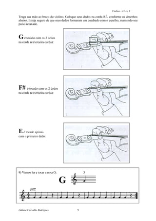 Violino – Livro 1
Lidiane Carvalho Rodrigues 9
Traga sua mão ao braço do violino. Coloque seus dedos na corda RÉ, conforme os desenhos
abaixo. Esteja seguro de que seus dedos formaram um quadrado com o espelho, mantendo seu
pulso relaxado.
Gé tocado com os 3 dedos
na corda ré (terceira corda):
F# é tocado com os 2 dedos
na corda ré (terceira corda):
Eé tocado apenas
com o primeiro dedo:
9) Vamos ler e tocar a nota G: 3
G
 