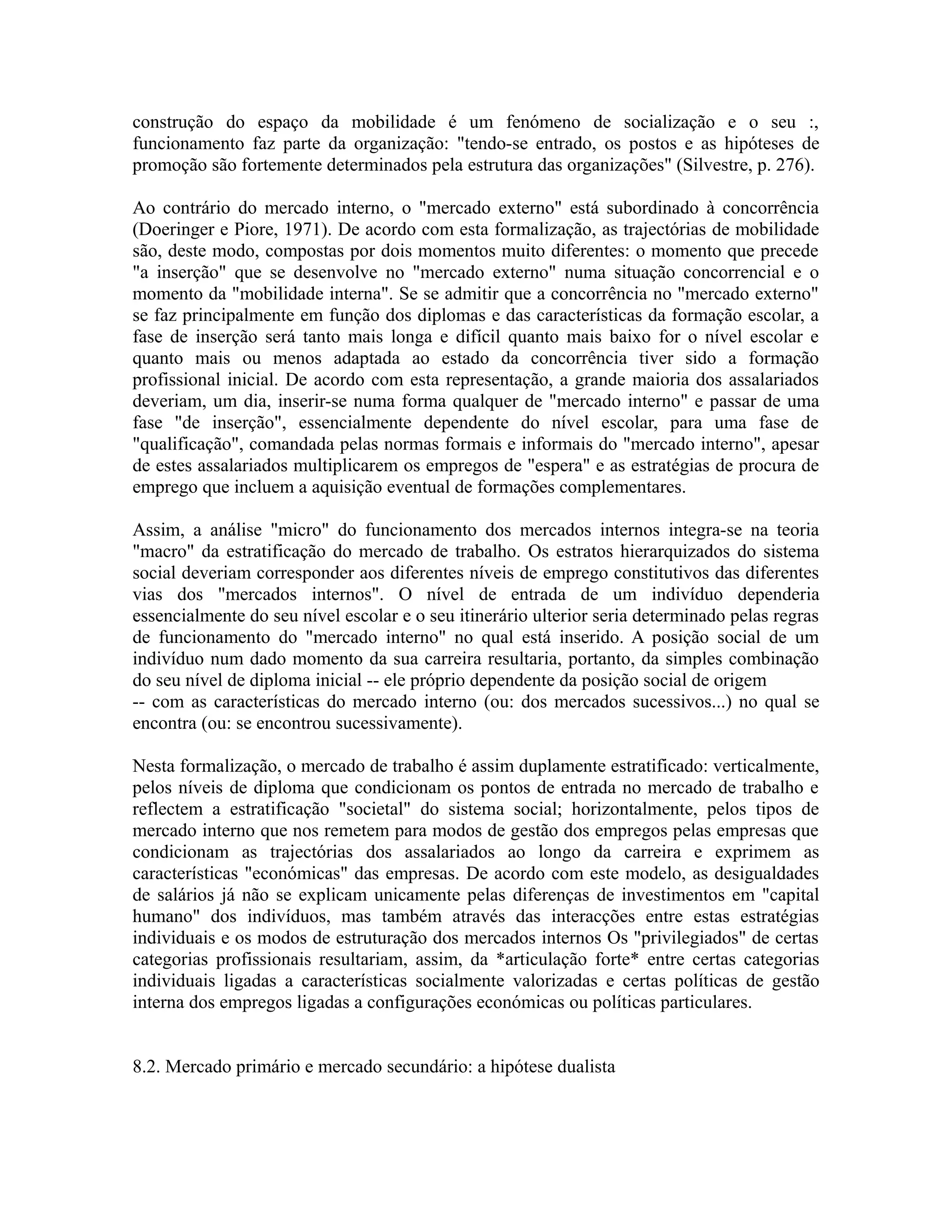 construção do espaço da mobilidade é um fenómeno de socialização e o seu :,
funcionamento faz parte da organização: "tendo-se entrado, os postos e as hipóteses de
promoção são fortemente determinados pela estrutura das organizações" (Silvestre, p. 276).
Ao contrário do mercado interno, o "mercado externo" está subordinado à concorrência
(Doeringer e Piore, 1971). De acordo com esta formalização, as trajectórias de mobilidade
são, deste modo, compostas por dois momentos muito diferentes: o momento que precede
"a inserção" que se desenvolve no "mercado externo" numa situação concorrencial e o
momento da "mobilidade interna". Se se admitir que a concorrência no "mercado externo"
se faz principalmente em função dos diplomas e das características da formação escolar, a
fase de inserção será tanto mais longa e difícil quanto mais baixo for o nível escolar e
quanto mais ou menos adaptada ao estado da concorrência tiver sido a formação
profissional inicial. De acordo com esta representação, a grande maioria dos assalariados
deveriam, um dia, inserir-se numa forma qualquer de "mercado interno" e passar de uma
fase "de inserção", essencialmente dependente do nível escolar, para uma fase de
"qualificação", comandada pelas normas formais e informais do "mercado interno", apesar
de estes assalariados multiplicarem os empregos de "espera" e as estratégias de procura de
emprego que incluem a aquisição eventual de formações complementares.
Assim, a análise "micro" do funcionamento dos mercados internos integra-se na teoria
"macro" da estratificação do mercado de trabalho. Os estratos hierarquizados do sistema
social deveriam corresponder aos diferentes níveis de emprego constitutivos das diferentes
vias dos "mercados internos". O nível de entrada de um indivíduo dependeria
essencialmente do seu nível escolar e o seu itinerário ulterior seria determinado pelas regras
de funcionamento do "mercado interno" no qual está inserido. A posição social de um
indivíduo num dado momento da sua carreira resultaria, portanto, da simples combinação
do seu nível de diploma inicial -- ele próprio dependente da posição social de origem
-- com as características do mercado interno (ou: dos mercados sucessivos...) no qual se
encontra (ou: se encontrou sucessivamente).
Nesta formalização, o mercado de trabalho é assim duplamente estratificado: verticalmente,
pelos níveis de diploma que condicionam os pontos de entrada no mercado de trabalho e
reflectem a estratificação "societal" do sistema social; horizontalmente, pelos tipos de
mercado interno que nos remetem para modos de gestão dos empregos pelas empresas que
condicionam as trajectórias dos assalariados ao longo da carreira e exprimem as
características "económicas" das empresas. De acordo com este modelo, as desigualdades
de salários já não se explicam unicamente pelas diferenças de investimentos em "capital
humano" dos indivíduos, mas também através das interacções entre estas estratégias
individuais e os modos de estruturação dos mercados internos Os "privilegiados" de certas
categorias profissionais resultariam, assim, da *articulação forte* entre certas categorias
individuais ligadas a características socialmente valorizadas e certas políticas de gestão
interna dos empregos ligadas a configurações económicas ou políticas particulares.
8.2. Mercado primário e mercado secundário: a hipótese dualista
 