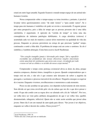 10
estará em outro lugar amanhã. Segundo Szamosi o mundo tempo-espaço de um animal não-
humano é restrito.
Nossa compreensão sobre o tempo-espaço se torna irrestrita e, portanto, é possível
levantar vários questionamentos como: “de onde viemos” e “para aonde vamos”. Se o
tempo para nós humanos é simbólico ele pode ser revisto e reconstruído. É urgente pensar
por outra perspectiva, pois a idéia de tempo que as pessoas possuem não é uma idéia
satisfatória, é angustiante. A opressão da “corrida do tempo” se torna uma das
conseqüências de inúmeras patologias debilitantes. A carga alostática (estresse) é
acumulada cada vez mais de maneira a causar sérios transtornos na qualidade de vida das
pessoas. Enquanto as pessoas persistirem na crença de que precisam “ganhar” tempo,
continuarão a sentir a falta dele. O problema do tempo está em como o sentimos. Se ele é
simbólico, é também abstração. Como bem escreve Jacob Needleman:
“Um coração tranqüilo jamais é derrotado pelo tempo. Sob a superfície
escondida nas profundezas das nossas obsessivas reações emocionais
existe uma fonte de sentimentos que jorra sem cessar, circulando por todo
o nosso ser até as células e os tecidos do nosso corpo mortal.”8
Compreender o tempo como pertença existencial alivia as dores da alma, porque
ameniza compassos, diminui ritmos, tranqüiliza os passos. Quando compreendemos que o
tempo está em nós, e não nós é que estamos nele deixamos de sofrer a angústia da
passagem, e aceitamos o processo inexorável do envelhecer. Ninguém consegue se esquivar
de si mesmo. Enquanto vivermos, envelheceremos e morreremos a cada momento.
Posso ou não acreditar no que penso, isso depende exclusivamente de mim mesmo.
Sem dúvida sei que estou envolvido pelo véu da cultura que me diz o que devo pensar e
sentir. O que não condiz com as regras deve ser afastado sob a lei do “ridículo”. Por isso,
ser velho deve ser visto pelos atributos desagradáveis do que é ser velho: feio, ignóbil,
desmemoriado, rabugento, inflexível. Quem não se sente assim acredita que possui alma
jovem. Outro dia li em um manual de auto-ajuda para idosos: “Ser jovem é ter objetivos,
enquanto ser velho é desistir dos sonhos. Pense jovem!!!”9
.
8
Jacob Needleman, 1999: 36.
9
Prefiro não citar a fonte para não ser indelicado.
 