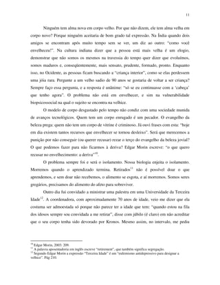 11
Ninguém tem alma nova em corpo velho. Por que não dizem, ele tem alma velha em
corpo novo? Porque ninguém aceitaria de bom grado tal expressão. Na Índia quando dois
amigos se encontram após muito tempo sem se ver, um diz ao outro: “como você
envelheceu!”. Na cultura indiana dizer que a pessoa está mais velha é um elogio,
demonstrar que não somos os mesmos na travessia do tempo quer dizer que evoluímos,
somos maduros e, conseqüentemente, mais sensato, prudente, formado, pronto. Enquanto
isso, no Ocidente, as pessoas ficam buscando a “criança interior”, como se elas perdessem
uma jóia rara. Pergunte a um velho sadio de 90 anos se gostaria de voltar a ser criança?
Sempre faço essa pergunta, e a resposta é unânime: “só se eu continuasse com a ‘cabeça’
que tenho agora”. O problema não está em envelhecer, e sim na vulnerabilidade
biopsicossocial na qual o sujeito se encontra na velhice.
O modelo de corpo desgastado pelo tempo não condiz com uma sociedade munida
de avanços tecnológicos. Quem tem um corpo enrugado é um pecador. O evangelho da
beleza prega: quem não tem um corpo de vitrine é criminoso. Já ouvi frases com esta: “hoje
em dia existem tantos recursos que envelhecer se tornou desleixo”. Será que merecemos a
punição por não conseguir (ou querer recusar) rezar o terço do evangelho da beleza jovial?
O que podemos fazer para não ficarmos à deriva? Edgar Morin escreve: “o que quero
recusar no envelhecimento: a deriva”10
.
O problema sempre foi e será o isolamento. Nossa biologia enjeita o isolamento.
Morremos quando o aprendizado termina. Retirados11
não é possível doar o que
aprendemos, e sem doar não recebemos, o alimento se esgota, e aí morremos. Somos seres
gregários, precisamos do alimento do afeto para sobreviver.
Outro dia fui convidado a ministrar uma palestra em uma Universidade da Terceira
Idade12
. A coordenadora, com aproximadamente 70 anos de idade, veio me dizer que ela
costuma ser admoestada só porque não parece ter a idade que tem: “quando estou na fila
dos idosos sempre sou convidada a me retirar”, disse com júbilo (é claro) em não acreditar
que o seu corpo tenha sido devorado por Kronos. Mesmo assim, no intervalo, me pediu
10
Edgar Morin, 2003: 209.
11
A palavra aposentadoria em inglês escreve “retirement”, que também significa segregação.
12
Segundo Edgar Morin a expressão “Terceira Idade” é um “eufemismo antidepressivo para designar a
velhice”. Pág 210.
 