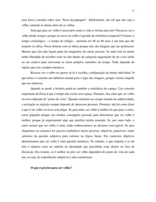 12
uma breve consulta sobre seus “bicos-de-papagaio”. Infelizmente, ela crê que não seja a
velha, somente as alunas dela são as velhas.
Será que para ser velho é necessário sentir a vida se fechar para nós? Ou posso ser o
velho desde sempre, porque ser novo ou velho é questão de referência temporal? Criamos o
tempo cronológico – o tempo do relógio – portanto ter 40 ou 80 anos é um fato que diz
respeito às idéias. Posso brincar com as idéias porque elas são imagens que me pertencem.
Mesmo que elas não façam parte do imaginário de outras pessoas. Se tudo está na mente
tenho liberdade de escolher estar ou não dentro da categoria angustiante de ter certa idade
ou ser criativo para reinventar os meus próprios caminhos do tempo. Tudo depende do
sujeito que cria a própria narrativa.
Recusar ser o velho ou querer sê-lo é escolha, configuração da mente individual. O
que temos é somente um tabuleiro mental para o jogo das imagens, porque cremos naquilo
que nos interessa.
Quando se perde a história perde-se também a referência do espaço. Um conceito
importante da física é que o tempo não existe sem espaço. Portanto, fica claro que ser velho
ou novo depende de “ponto de vista”. Quando entramos no campo minado da subjetividade,
a aceitação ou rejeição sempre depende de interesses pessoais. Portanto, não há como dizer
o que é ser velho ou novo sem julgar. Se para mim, ser velho é melhor do que para o outro,
estou julgando porque uso minhas concepções pessoais para determinar que ser velho é
melhor, porque já experimentei algo que justifica minha asserção. Se, por outro lado, o
outro insistir que ser velho é ruim, então emborcaremos no dissenso irrevogável. Se para
chegarmos ao consenso for preciso estabelecer meios precisos, objetivos, plausíveis, então
sairemos da questão subjetiva para cairmos na lógica linear. Em contextos objetivos
determinamos que ser velho é uma questão numérica. No entanto, o que importa é se ele
tem o número certo na carteira de identidade que possibilite estar dentro ou fora de
discussão. Em resumo, se é melhor ou pior ser velho dependerá do ponto de vista de cada
um, ou seja, de experiências subjetivas e não-consensuais.
O que é preciso para ser velho?
 