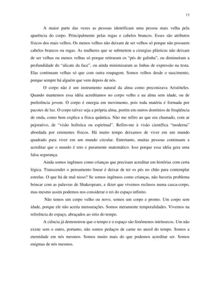13
A maior parte das vezes as pessoas identificam uma pessoa mais velha pela
aparência do corpo. Principalmente pelas rugas e cabelos brancos. Esses são atributos
físicos dos mais velhos. Os menos velhos não deixam de ser velhos só porque não possuem
cabelos brancos ou rugas. As mulheres que se submetem a cirurgias plásticas não deixam
de ser velhas ou menos velhas só porque retiraram os “pés de galinha”, ou diminuíram a
profundidade do “alicate da face”, ou ainda minimizaram as linhas de expressão na testa.
Elas continuam velhas só que com outra roupagem. Somos velhos desde o nascimento,
porque sempre há alguém que vem depois de nós.
O corpo não é um instrumento natural da alma como preconizava Aristóteles.
Quando mantemos essa idéia acreditamos no corpo velho e na alma sem idade, ou de
preferência jovem. O corpo é energia em movimento, pois toda matéria é formada por
pacotes de luz. O corpo talvez seja a própria alma, porém em outros domínios de freqüência
de onda, como bem explica a física quântica. Não me refiro ao que era chamado, com ar
pejorativo, de “visão holística ou espiritual”. Refiro-me à visão científica “moderna”
abordada por eminentes físicos. Há muito tempo deixamos de viver em um mundo
quadrado para viver em um mundo circular. Entretanto, muitas pessoas continuam a
acreditar que o mundo é reto e puramente matemático. Isso porque essa idéia gera uma
falsa segurança.
Ainda somos ingênuos como crianças que precisam acreditar em histórias com certa
lógica. Transcender o pensamento linear é deixar de ter os pés no chão para contemplar
estrelas. O que há de mal nisso? Se somos ingênuos como crianças, não haveria problema
brincar com as palavras de Shakespeare, e dizer que vivemos reclusos numa casca-corpo,
mas mesmo assim podemos nos considerar o rei do espaço infinito.
Não temos um corpo velho ou novo, somos um corpo e pronto. Um corpo sem
idade, porque ele não aceita mensurações. Somos meramente temporalidades. Vivemos na
referência do espaço, abraçados ao sitio do tempo.
A ciência já demonstrou que o tempo e o espaço são fenômenos intrínsecos. Um não
existe sem o outro, portanto, não somos pedaços de carne no anzol do tempo. Somos a
eternidade em nós mesmos. Somos muito mais do que podemos acreditar ser. Somos
enigmas de nós mesmos.
 