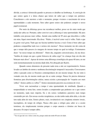 15
dúvida, a certeza é distorcida quando se procura os detalhes na lembrança. A convicção do
que somos agora é a única chance que temos de saber que o tempo nos pertence.
Concebemos a nós mesmos a todo o momento, porque vivemos o nascimento de novas
oportunidades a cada momento. Sem saber quem somos não podemos cumprir o nosso
papel existencial.
Por meio da diferença posso me reconhecer melhor, posso ser de outro modo que
ainda não sabia ser. Portanto, saber conviver com a diferença é uma oportunidade. Há anos
trabalho com pessoas mais velhas. Atendo uma mulher de 95 anos que descobriu o velho
em mim, fiquei emocionado. Ela disse: “Pedro, é incrível como você é velho. Tudo o que
eu gosto você gosta. Tudo que me fascina também fascina a você. Como é bom saber que
podemos compartilhar tudo isso e sermos nós mesmos”. Nesse momento me dei conta de
que o tempo dela passava às margens do mesmo tempo no qual eu trafego. Costumamos
dizer: “no nosso tempo era diferente”. Outro dia, enquanto conversávamos, ela me disse:
“lembra do tempo em que a gente brincava de cabra cega? As crianças hoje em dia não
brincam mais disso”. Apesar de termos uma diferença cronológica de quase 60 anos, eu me
senti momentaneamente na mesma idade dela. Fui abraçado por Kairós.
Quando somos detentores do presente nada resta a não ser experimentá-lo. Somos
levados ao âmbito do eterno e nenhuma discriminação temporal é necessária. Conversamos
sobre o passado como se fôssemos contemporâneos de um mesmo tempo. Eu me sinto à
vontade com ela, do mesmo modo que ela se sente comigo. Nunca foi preciso demarcar
fronteiras para discriminações etárias, nunca existiu a preocupação do “respeito aos mais
velhos”. Somos ambos os velhos14
. Somos meramente parceiros na aventura do viver.
Viver sem racionalizar o tempo é uma oportunidade de similitude. Quando a
temporalidade se torna fato, somos levados a compreender que podemos ser o que somos
no momento, nada mais importa. Eu e ela somos verdadeiros parceiros num tempo
construído por nós. Em nossas sessões terapêuticas, eu não tenho nada além dela, e ela não
tem nada além de mim. Somos plenos, reais, invulneráveis nos cinqüenta minutos irreais,
incompletos, do tempo do relógio. Nunca olho para o relógio para saber se a sessão
terminou, ela simplesmente termina porque o corpo anuncia o término em busca de
descanso. O corpo é sempre sábio.
14
Eu sei que não sou o idoso como ela, porque ainda não tenho 60 anos de idade.
 