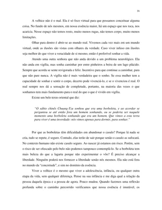 16
A velhice não é o mal. Ela é só foco virtual para que possamos conceituar alguma
coisa. No fundo de nós mesmos, em nossa essência maior, há um espaço que nos toca, nos
acaricia. Nesse espaço não temos rosto, muito menos rugas, não temos corpo, muito menos
limitações.
Olhar para dentro é abrir-se ao mundo real. Vivemos cada vez mais em um mundo
virtual, onde as ilusões são vistas com olhares da verdade. Caso viver infuso em ilusões
seja melhor do que viver a veracidade de si mesmo, então é preferível sonhar a vida.
Atendo uma outra senhora que não anda devido a um problema neurológico. Ela
não anda em vigília, mas sonha caminhar por entre pinheiros a beira de um lago plácido.
Sempre que acorda se sente revigorada e feliz. Incentivo para que continue a caminhar, para
que não pare nunca. A vigília não é mais verdadeira que o sonho. Se essa mulher tem a
capacidade de sonhar e sentir o corpo, decerto pode vivenciá-lo, e se o vivenciou é real. O
real sempre nos dá a sensação de completude, portanto, na maioria das vezes o que
sonhamos tem mais fundamento para o real do que o que é vivido em vigília.
Existe um belo texto oriental que diz:
“O sábio chinês Chuang-Tzu sonhou que era uma borboleta, e ao acordar se
perguntou se até então fora um homem sonhando, ou se poderia ser naquele
momento uma borboleta sonhando que era um homem. Que vimos a esta terra
para viver é uma inverdade: nós vimos apenas para dormir, para sonhar.”
Por que as borboletas têm dificuldades em abandonar o casulo? Porque lá nada se
cria, tudo se repete, é seguro. Contudo, elas terão de sair porque senão o casulo as sufocará.
No contexto humano não existe casulo seguro. Ao nascer já estamos em risco. Porém, sem
o risco de ser ofuscado pelo belo não podemos tampouco contemplá-lo. Se a borboleta tem
mais beleza do que a lagarta porque não experimentar o vôo? É preciso alcançar a
liberdade. Ninguém poderá nos fornecer a liberdade senão nós mesmos. Ela não está fora
no mundo da “concretude”, e sim no domínio da essência.
Viver a velhice é o mesmo que viver a adolescência, infância, ou qualquer outra
etapa da vida, sem qualquer diferença. Pense na sua infância e me diga qual a relação da
pessoa daquela época e a pessoa de agora. Pouco mudou. Quando fazemos uma reflexão
profunda sobre o caminho percorrido verificamos que nossa essência é imutável, os
 