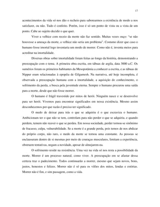 17
acontecimentos da vida só nos dão o recheio para saborearmos a existência de modo a nos
satisfazer, ou não. Tudo é confeito. Porém, isso é só um ponto de vista ou a vista de um
ponto. Cabe ao sujeito decidir o que quer.
Viver a velhice com receio da morte não faz sentido. Muitas vezes ouço: “se não
houvesse a ameaça da morte, a velhice não seria um problema”. Costumo dizer que caso o
humano fosse imortal logo inventaria um modo de morrer. Como não é, inventa meios para
acreditar na imortalidade.
Diversas obras sobre imortalidade foram feitas ao longo da história, demonstrando a
preocupação com o tema. A primeira obra escrita, em tábuas de argila, data 3000 a.C. Os
sumérios foram os primeiros habitantes da Mesopotâmia a conhecer a escrita, e as tábuas de
Nippur eram relacionadas à epopéia de Gilgamesh. Na narrativa, até hoje incompleta, é
observada a preocupação humana com a imortalidade, a aquisição do conhecimento, o
sofrimento da perda, a busca pela juventude eterna. Sempre o humano procurou uma saída
para a morte, desde que não fosse morrer.
O humano é frágil travestido por mitos de herói. Ninguém nasce e se desenvolve
para ser herói. Vivemos para encontrar significados em nossa existência. Mesmo assim
desconhecemos por que razão é preciso ter significado.
O medo de deixar para trás o que se adquiriu é o que escraviza o humano.
Ambicionam ter o que não se tem, controlam para não perder o que se adquiriu, e quando
perdem, temem não reaver o que se perdeu. Em nossa sociedade, perder tornou-se sinônimo
de fracasso, culpa, vulnerabilidade. Se a morte é a grande perda, pois temos de nos abdicar
do próprio corpo, não raro, o medo da morte se tornou uma constante. As pessoas se
enclausuram dentro de si mesmas por meio de couraças musculares, limitam a experiência,
obstruem tentativas, negam a novidade, apesar de almejarem-na.
O sofrimento reside na resistência. Uma vez na vida só nos resta a possibilidade da
morte. Morrer é um processo natural, como viver. A preocupação em se afastar dessa
certeza traz o padecimento. Todos continuarão a morrer, mesmo que sejam novos, bons,
justos, honestos e felizes. Morrer não é só para os vilões dos mitos, lendas e estórias.
Morrer não é fim, e sim passagem, como a vida.
 