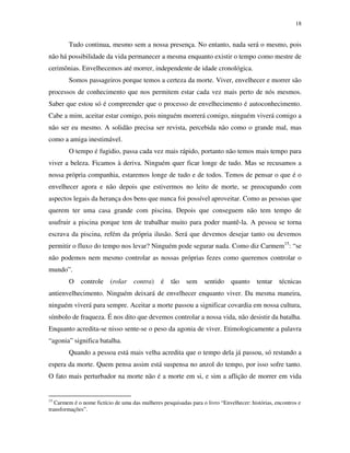 18
Tudo continua, mesmo sem a nossa presença. No entanto, nada será o mesmo, pois
não há possibilidade da vida permanecer a mesma enquanto existir o tempo como mestre de
cerimônias. Envelhecemos até morrer, independente de idade cronológica.
Somos passageiros porque temos a certeza da morte. Viver, envelhecer e morrer são
processos de conhecimento que nos permitem estar cada vez mais perto de nós mesmos.
Saber que estou só é compreender que o processo de envelhecimento é autoconhecimento.
Cabe a mim, aceitar estar comigo, pois ninguém morrerá comigo, ninguém viverá comigo a
não ser eu mesmo. A solidão precisa ser revista, percebida não como o grande mal, mas
como a amiga inestimável.
O tempo é fugidio, passa cada vez mais rápido, portanto não temos mais tempo para
viver a beleza. Ficamos à deriva. Ninguém quer ficar longe de tudo. Mas se recusamos a
nossa própria companhia, estaremos longe de tudo e de todos. Temos de pensar o que é o
envelhecer agora e não depois que estivermos no leito de morte, se preocupando com
aspectos legais da herança dos bens que nunca foi possível aproveitar. Como as pessoas que
querem ter uma casa grande com piscina. Depois que conseguem não tem tempo de
usufruir a piscina porque tem de trabalhar muito para poder mantê-la. A pessoa se torna
escrava da piscina, refém da própria ilusão. Será que devemos desejar tanto ou devemos
permitir o fluxo do tempo nos levar? Ninguém pode segurar nada. Como diz Carmem15
: “se
não podemos nem mesmo controlar as nossas próprias fezes como queremos controlar o
mundo”.
O controle (rolar contra) é tão sem sentido quanto tentar técnicas
antienvelhecimento. Ninguém deixará de envelhecer enquanto viver. Da mesma maneira,
ninguém viverá para sempre. Aceitar a morte passou a significar covardia em nossa cultura,
símbolo de fraqueza. É nos dito que devemos controlar a nossa vida, não desistir da batalha.
Enquanto acredita-se nisso sente-se o peso da agonia de viver. Etimologicamente a palavra
“agonia” significa batalha.
Quando a pessoa está mais velha acredita que o tempo dela já passou, só restando a
espera da morte. Quem pensa assim está suspensa no anzol do tempo, por isso sofre tanto.
O fato mais perturbador na morte não é a morte em si, e sim a aflição de morrer em vida
15
Carmem é o nome fictício de uma das mulheres pesquisadas para o livro “Envelhecer: histórias, encontros e
transformações”.
 