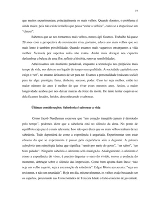 19
que muitos experimentam, principalmente os mais velhos. Quando doentes, o problema é
ainda maior, pois não existe remédio que possa “curar a velhice”, como se a etapa fosse um
“câncer”.
Sabemos que ao nos tornarmos mais velhos, menos ágil ficamos. Trabalho há quase
20 anos com a perspectiva do movimento vivo, portanto, educo aos mais velhos que ser
mais lento é também possibilidade. Quando estamos mais vagarosos enxergamos a vida
melhor. Vemo-la por aspectos antes não vistos. Andar mais devagar nos capacita
deslumbrar a beleza de uma flor, refletir a história, renovar sensibilidades.
Atravessamos um momento paradoxal, enquanto a tecnologia nos propiciou mais
tempo de vida, nos deixou um legado de tempo sem qualidade. A sociedade capitalista nos
exige o “ter”, no entanto deixamos de ser para ter. Usamos a personalidade (máscara social)
para ter algo: prestígio, fama, dinheiro, sucesso, poder. Caso ter seja melhor, então ter
maior número de anos é melhor do que viver esses mesmos anos. Assim, a maior
longevidade acabou por nos deixar marcas da foice da morte. De tanto tentar esquivar-se
dela ficamos lesados, feridos, desconhecendo o saborear.
Últimas considerações: Sabedoria é saborear a vida
Como Jacob Needleman escreveu que “um coração tranqüilo jamais é derrotado
pelo tempo”, podemos dizer que a sabedoria está no silêncio da alma. No ponto de
equilíbrio cuja paz é o mais relevante. Isso não quer dizer que os mais velhos tenham de ter
sabedoria. Tudo dependerá de como a experiência é angariada. Experimentar sem estar
cônscio do que se experimenta é passar pela experiência sem a degustar. A palavra
sabedoria tem etimologia latina que significa “sentir por meio do gosto”, “ter sabor”, “ter
bom paladar”. Ninguém saboreia o alimento sem mastigá-lo. Analogamente, o alimento é
como a experiência do viver, é preciso degustar o suco do vivido, sorver a essência do
momento, debruçar sobre o silêncio das impressões. Como bem aponta Ram Dass: “não
seja um velho esperto, seja a encarnação da sabedoria”. Edgar Morin acrescenta: “seja um
resistente, e não um retardado”. Hoje em dia, miseravelmente, os velhos estão buscando ser
os espertos, procurando nas Universidades de Terceira Idade o falso conceito de juventude.
 