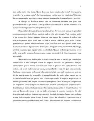 3
tem ainda muito pela frente. Quem disse que temos muito pela frente? Você poderia
responder: “é só saber contar”. Será que podemos confiar tanto em estatísticas? O tempo
Kronos torna os dias repetitivos porque nada cria, torna os dias de espera longos e sem fim.
A Biologia da Evolução mostra que os fenômenos aleatórios dos genes nos
possibilitaram ser o que somos. Como podemos ir adiante com a mesma estrutura? Se a
espécie fosse sempre a mesma não poderia evoluir.
Para evoluir são necessárias novas alternativas. Por isso, sem renovar o aprendido
continuaremos repetindo. Com a repetição nada se cria, tudo se copia. Tudo continua sendo
o que sempre foi. Assim, podemos dizer que estar dentro das cercanias da ordem com
relação às pessoas acima de 60 anos de idade é manter a idéia de que o velho é velho,
problemático e pronto. Nunca saberemos o que fazer com eles. Será preciso saber o que
fazer com eles? Isso é poder como dominação e não poder como possibilidade. O diálogo
aberto é o caminho para o poder como possibilidade. Quando podemos por meio de nosso
poder gerar poder no outro, formamos uma cascata interminável de feitos importantes para
a sociedade.
Não é necessário decidir pelos velhos acima de 60 anos, a não ser que eles estejam
demenciados e não consigam tomar as próprias decisões. Se prestarmos atenção,
verificaremos que as pessoas acreditam que o que as pessoas mais velhas falam é sem
sentido. Vá a um profissional de saúde, acompanhando a sua avó para uma consulta.
Verifique o tempo que o profissional olha para você e fala com você, o mais novo, ao invés
de dar atenção quem foi procurá-lo. A desqualificação dos mais velhos parece ser em
decorrência da idéia de que quem é mais velho sempre precisa de amparo. Amparar não é o
mesmo que escorar. Dar amparo é acolher a quem precisa (ética do abraço). Eles precisam
ser respeitados como qualquer um independente da idade cronológica ou aparência física.
Infelizmente, é muito difícil que uma escolha seja respeitada dentro do preceito Kronos. No
mito de Kronos ele castra o pai. A idade cronológica é também castradora. Ela não
determina nada a não ser limites e cerceamento à liberdade do sujeito. Temos mais medo de
sermos limitados pelos outros do que ficarmos velhos. Ser velho não é o problema, mas o
que fazem conosco quando somos mais velhos. Não queremos ser julgados e condenados
 