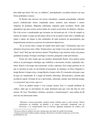 4
pela idade que temos. Por isso, as mulheres3
, principalmente, escondem números em suas
bolsas profundas e escuras.
Se Kronos não estivesse em nossos calcanhares, exigindo pontualidade, cobrando
prazos, estabelecendo ritmos, estipulando metas, seríamos mais humanos e menos
máquinas de produção. Máquinas enferrujam, enquanto gente envelhece. Desde cedo
aprendemos que para sermos aceitos dentro do cenário social temos de obedecer a Kronos.
Ele é tão severo e amedrontador que receamos ser devorado por ele. A fim de cumprir as
normas do tempo, se paga um alto preço, deixa-se de ser quem é para fazer o trabalho que
repete e repete, até chegar os dias enfadonhos de nada acontecer da aposentadoria, que
freqüentemente arremessa as pessoas aos transtornos depressivos.
“Se eu tivesse todo o tempo do mundo faria muito mais”. Comumente ouço essa
afirmativa de pessoas mais velhas. Sempre penso, que tempo é esse que elas procuram para
“fazer” mais? Será que não fazemos demais? O problema é que fazemos muito com pouca
qualidade do tempo. O tempo cronológico é ilusório, porquanto criado pelo homem.
Existe um outro tempo que nos pertence denominado Kairós. Essa palavra grega
refere-se ao personagem mitológico que simboliza o movimento circular, espiralado, não-
linear. Kairós é um tempo não-consensual, vivido e oportuno. Esse tempo pertence ao ser
que se encontra na ação, no movimento de passagem, na mudança, no fluxo. Enquanto o
tempo Kronos é tempo-coisa, o tempo Kairós é tempo-verbo. É o momento certo para o que
há para ser manifestado. É o tempo da história individual, idiossincrática, colorida pela
escolha do sujeito. O tempo do ser é aproveitado, saboreado, sentido, bem utilizado porque
é o momentum4
que se tem e que se é.
Viver no próprio tempo é viver consigo mesmo. Esse é o grande problema da
velhice: saber que os movimentos do corpo diminuem para que você não fuja de você
mesmo. No livro “Envelhecer: histórias, encontros e transformações”, uma mulher de 86
anos faz um interessante relato:
“Durante a nossa juventude, estamos muito voltados para a vida externa. Temos
obstáculos no trabalho, na família, e aí vamos vencendo, rompendo com as
barreiras, e se vangloriando com as vitórias. Quando chegamos na velhice, nós
3
Em nossa cultura as mulheres são mais cobradas para estar dentro do modelo de juventude.
4
A palavra momentum também significa mudança. Momentum é um ínfimo instante que se tem como
possibilidade do real.
 