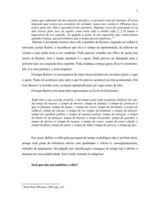 5
temos que enfrentar um dos maiores desafios: o encontro com nós mesmos. É nesse
momento que vamos nos encontrar de verdade, vamos nos conhecer. Olhamos face
a face para nós. Não é agradável este encontro. Algumas vezes fico pensando se eu
não tivesse feito isso ou aquilo como teria sido a minha vida [...] O tempo é
impossível de ser captado. Só quando a gente vê um rapazinho que conhecíamos
quando criança, que percebemos que o tempo passou depressa.”5
Durante a juventude estamos mais sob o domínio de Kronos, enquanto na velhice é
relevante aceitar Kairós, e reconhecer que ele é o tempo da oportunidade, da reflexão de
vermos o que ainda resta a ser cumprido. Pode parecer estranho aos olhos de quem tem
receio de Kronos, mas o tempo oportuno é o agora. Nada precisa ser planejado para o
próximo ano, ou a segunda-feira seguinte. Toda mudança começa agora. Esse é o momento.
Ele só a mim pertence, a mais ninguém.
O tempo Kairós é a convergência de toda a nossa história em um único plano, o aqui
e agora. Nada irá acontecer, pois tudo o que for preciso acontecer já está acontecendo. Por
isso, Kairós é a ocasião certa, a estação apropriada para ser o que somos de fato.
O tempo Kairós está muito bem representado no Livro de Eclesiastes:
Tudo tem a sua ocasião própria, e há tempo para todo propósito debaixo do céu:
há tempo de nascer, e tempo de morrer; tempo de plantar, e tempo de arrancar o
que se plantou; tempo de matar, e tempo de curar; tempo de derrubar, e tempo de
edificar; tempo de chorar, e tempo de rir; tempo de prantear, e tempo de dançar;
tempo de espalhar pedras, e tempo de ajuntar pedras; tempo de abraçar, e tempo
de abster-se de abraçar; tempo de buscar, e tempo de perder; tempo de guardar, e
tempo de deixar ir; tempo de rasgar, e tempo de coser; tempo de estar calado, e
tempo de falar; tempo de amar, e tempo de odiar; tempo de guerra, e tempo de paz.
Em suma, definir o velho pela passagem do tempo cronológico não é um bom meio,
porque toda grade de referência advém com qualidades e valores e, conseqüentemente,
métodos de julgamento. Ser julgado por classificações estanques do tempo não é definir o
humano em sua complexidade. Isso condiz somente às máquinas.
Será que não sou também o velho?
5
Pedro Paulo Monteiro, 2003: pág. 163.
 