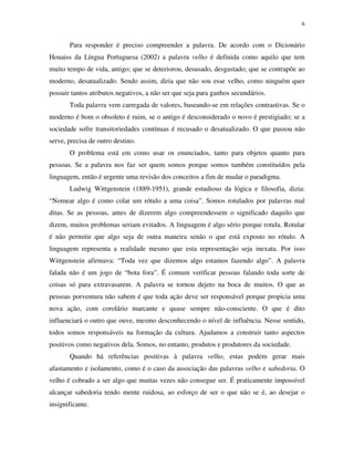 6
Para responder é preciso compreender a palavra. De acordo com o Dicionário
Houaiss da Língua Portuguesa (2002) a palavra velho é definida como aquilo que tem
muito tempo de vida, antigo; que se deteriorou, desusado, desgastado; que se contrapõe ao
moderno, desatualizado. Sendo assim, diria que não sou esse velho, como ninguém quer
possuir tantos atributos negativos, a não ser que seja para ganhos secundários.
Toda palavra vem carregada de valores, baseando-se em relações contrastivas. Se o
moderno é bom o obsoleto é ruim, se o antigo é desconsiderado o novo é prestigiado; se a
sociedade sofre transitoriedades contínuas é recusado o desatualizado. O que passou não
serve, precisa de outro destino.
O problema está em como usar os enunciados, tanto para objetos quanto para
pessoas. Se a palavra nos faz ser quem somos porque somos também constituídos pela
linguagem, então é urgente uma revisão dos conceitos a fim de mudar o paradigma.
Ludwig Wittgenstein (1889-1951), grande estudioso da lógica e filosofia, dizia:
“Nomear algo é como colar um rótulo a uma coisa”. Somos rotulados por palavras mal
ditas. Se as pessoas, antes de dizerem algo compreendessem o significado daquilo que
dizem, muitos problemas seriam evitados. A linguagem é algo sério porque rotula. Rotular
é não permitir que algo seja de outra maneira senão o que está exposto no rótulo. A
linguagem representa a realidade mesmo que esta representação seja inexata. Por isso
Wittgenstein afirmava: “Toda vez que dizemos algo estamos fazendo algo”. A palavra
falada não é um jogo de “bota fora”. É comum verificar pessoas falando toda sorte de
coisas só para extravasarem. A palavra se tornou dejeto na boca de muitos. O que as
pessoas porventura não sabem é que toda ação deve ser responsável porque propicia uma
nova ação, com corolário marcante e quase sempre não-consciente. O que é dito
influenciará o outro que ouve, mesmo desconhecendo o nível de influência. Nesse sentido,
todos somos responsáveis na formação da cultura. Ajudamos a construir tanto aspectos
positivos como negativos dela. Somos, no entanto, produtos e produtores da sociedade.
Quando há referências positivas à palavra velho, estas podem gerar mais
afastamento e isolamento, como é o caso da associação das palavras velho e sabedoria. O
velho é cobrado a ser algo que muitas vezes não consegue ser. É praticamente impossível
alcançar sabedoria tendo mente ruidosa, ao esforço de ser o que não se é, ao desejar o
insignificante.
 