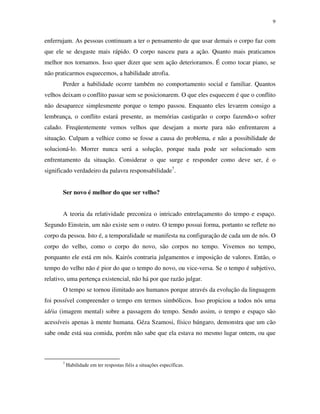 9
enferrujam. As pessoas continuam a ter o pensamento de que usar demais o corpo faz com
que ele se desgaste mais rápido. O corpo nasceu para a ação. Quanto mais praticamos
melhor nos tornamos. Isso quer dizer que sem ação deterioramos. É como tocar piano, se
não praticarmos esquecemos, a habilidade atrofia.
Perder a habilidade ocorre também no comportamento social e familiar. Quantos
velhos deixam o conflito passar sem se posicionarem. O que eles esquecem é que o conflito
não desaparece simplesmente porque o tempo passou. Enquanto eles levarem consigo a
lembrança, o conflito estará presente, as memórias castigarão o corpo fazendo-o sofrer
calado. Freqüentemente vemos velhos que desejam a morte para não enfrentarem a
situação. Culpam a velhice como se fosse a causa do problema, e não a possibilidade de
solucioná-lo. Morrer nunca será a solução, porque nada pode ser solucionado sem
enfrentamento da situação. Considerar o que surge e responder como deve ser, é o
significado verdadeiro da palavra responsabilidade7
.
Ser novo é melhor do que ser velho?
A teoria da relatividade preconiza o intricado entrelaçamento do tempo e espaço.
Segundo Einstein, um não existe sem o outro. O tempo possui forma, portanto se reflete no
corpo da pessoa. Isto é, a temporalidade se manifesta na configuração de cada um de nós. O
corpo do velho, como o corpo do novo, são corpos no tempo. Vivemos no tempo,
porquanto ele está em nós. Kairós contraria julgamentos e imposição de valores. Então, o
tempo do velho não é pior do que o tempo do novo, ou vice-versa. Se o tempo é subjetivo,
relativo, uma pertença existencial, não há por que razão julgar.
O tempo se tornou ilimitado aos humanos porque através da evolução da linguagem
foi possível compreender o tempo em termos simbólicos. Isso propiciou a todos nós uma
idéia (imagem mental) sobre a passagem do tempo. Sendo assim, o tempo e espaço são
acessíveis apenas à mente humana. Géza Szamosi, físico húngaro, demonstra que um cão
sabe onde está sua comida, porém não sabe que ela estava no mesmo lugar ontem, ou que
7
Habilidade em ter respostas fiéis a situações específicas.
 