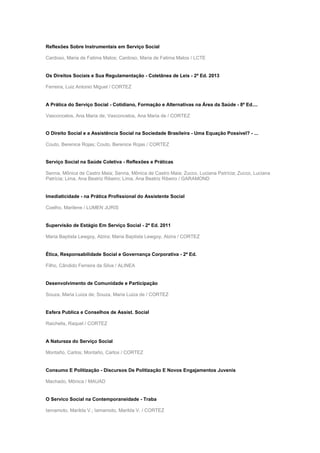Reflexões Sobre Instrumentais em Serviço Social
Cardoso, Maria de Fatima Matos; Cardoso, Maria de Fatima Matos / LCTE
Os Direitos Sociais e Sua Regulamentação - Coletânea de Leis - 2ª Ed. 2013
Ferreira, Luiz Antonio Miguel / CORTEZ
A Prática do Serviço Social - Cotidiano, Formação e Alternativas na Área da Saúde - 8ª Ed....
Vasconcelos, Ana Maria de; Vasconcelos, Ana Maria de / CORTEZ
O Direito Social e a Assistência Social na Sociedade Brasileira - Uma Equação Possível? - ...
Couto, Berenice Rojas; Couto, Berenice Rojas / CORTEZ
Serviço Social na Saúde Coletiva - Reflexões e Práticas
Senna, Mônica de Castro Maia; Senna, Mônica de Castro Maia; Zucco, Luciana Patrícia; Zucco, Luciana
Patrícia; Lima, Ana Beatriz Ribeiro; Lima, Ana Beatriz Ribeiro / GARAMOND
Imediaticidade - na Prática Profissional do Assistente Social
Coelho, Marilene / LUMEN JURIS
Supervisão de Estágio Em Serviço Social - 2ª Ed. 2011
Maria Baptista Lewgoy, Alzira; Maria Baptista Lewgoy, Alzira / CORTEZ
Ética, Responsabilidade Social e Governança Corporativa - 2ª Ed.
Filho, Cândido Ferreira da Silva / ALINEA
Desenvolvimento de Comunidade e Participação
Souza, Maria Luiza de; Souza, Maria Luiza de / CORTEZ
Esfera Publica e Conselhos de Assist. Social
Raichelis, Raquel / CORTEZ
A Natureza do Serviço Social
Montaño, Carlos; Montaño, Carlos / CORTEZ
Consumo E Politização - Discursos De Politização E Novos Engajamentos Juvenis
Machado, Mônica / MAUAD
O Servico Social na Contemporaneidade - Traba
Iamamoto, Marilda V.; Iamamoto, Marilda V. / CORTEZ
 