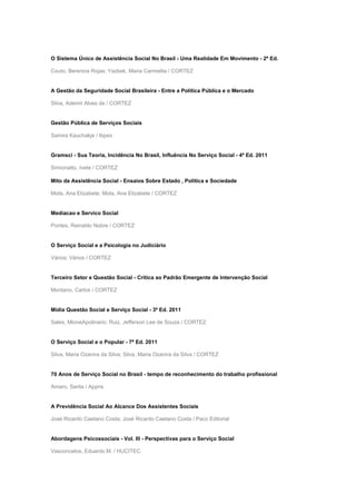 O Sistema Único de Assistência Social No Brasil - Uma Realidade Em Movimento - 2ª Ed.
Couto, Berenice Rojas; Yazbek, Maria Carmelita / CORTEZ
A Gestão da Seguridade Social Brasileira - Entre a Política Pública e o Mercado
Silva, Ademir Alves da / CORTEZ
Gestão Pública de Serviços Sociais
Samira Kauchakje / Ibpex
Gramsci - Sua Teoria, Incidência No Brasil, Influência No Serviço Social - 4ª Ed. 2011
Simionatto, Ivete / CORTEZ
Mito da Assistência Social - Ensaios Sobre Estado , Política e Sociedade
Mota, Ana Elizabete; Mota, Ana Elizabete / CORTEZ
Mediacao e Servico Social
Pontes, Reinaldo Nobre / CORTEZ
O Serviço Social e a Psicologia no Judiciário
Vários; Vários / CORTEZ
Terceiro Setor e Questão Social - Crítica ao Padrão Emergente de Intervenção Social
Montano, Carlos / CORTEZ
Mídia Questão Social e Serviço Social - 3ª Ed. 2011
Sales, MioneApolinario; Ruiz, Jefferson Lee de Souza / CORTEZ
O Serviço Social e o Popular - 7ª Ed. 2011
Silva, Maria Ozanira da Silva; Silva, Maria Ozanira da Silva / CORTEZ
70 Anos de Serviço Social no Brasil - tempo de reconhecimento do trabalho profissional
Amaro, Sarita / Appris
A Previdência Social Ao Alcance Dos Assistentes Sociais
José Ricardo Caetano Costa; José Ricardo Caetano Costa / Paco Editorial
Abordagens Psicossociais - Vol. III - Perspectivas para o Serviço Social
Vasconcelos, Eduardo M. / HUCITEC
 