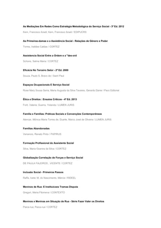 As Mediações Em Redes Como Estratégia Metodológica do Serviço Social - 3ª Ed. 2012
Kern, Francisco Arseli; Kern, Francisco Arseli / EDIPUCRS
As Primeiras-damas e a Assistência Social - Relações de Gênero e Poder
Torres, Iraildes Caldas / CORTEZ
Assistencia Social Entre a Ordem e a "des-ord
Schons, Selma Maria / CORTEZ
Eficácia No Terceiro Setor - 2ª Ed. 2009
Souza, Paulo S. Bravo de / Saint Paul
Espaços Ocupacionais E Serviço Social
Rose Mary Sousa Serra; Maria Augusta da Silva Tavares, Gerardo Danie / Paco Editorial
Ética e Direitos : Ensaios Críticos - 4ª Ed. 2013
Forti, Valeria; Guerra, Yolanda / LUMEN JURIS
Família e Famílias: Práticas Sociais e Convenções Contemporâneas
Alencar, Mônica Maria Torres de; Duarte, Marco José de Oliveira / LUMEN JURIS
Famílias Abandonadas
Venancio, Renato Pinto / PAPIRUS
Formação Profissional do Assistente Social
Silva, Maria Ozanira da Silva / CORTEZ
Globalização Correlação de Forças e Serviço Social
DE PAULA FALEIROS , VICENTE / CORTEZ
Inclusão Social - Primeiros Passos
Raffa, Ivete; M. do Nascimento, Márcia / RIDEEL
Meninos de Rua: E Instituicoes Tramas Disputa
Gregori, Maria Filomena / CONTEXTO
Meninos e Meninas em Situação de Rua - Série Fazer Valer os Direitos
Paica-rua; Paica-rua / CORTEZ
 