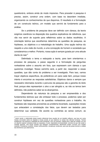 questioná-lo, embora ainda de modo impreciso. Para proceder à pesquisa é
preciso, assim, construir uma ordem, com base na desordem imediata,
organizando os conhecimentos de que dispomos. O resultado é a formulação
de um constructo teórico, um modelo que servirá de fundamento para a
análise.
Se o problema de pesquisa deve ser definido com clareza, da teoria
exigimos coerência na disposição dos quadros explicativos de referência, que
vão nos servir de suporte para refletirmos sobre os dados recolhidos. A
orientação teórica que escolhemos determina as questões de pesquisa, as
hipóteses, os objetivos e a metodologia de trabalho. Uma opção teórica diz
respeito a uma visão de mundo, a uma concepção de homem e sociedade que
consideramos a melhor. Portanto, nossa ação é sempre guiada por uma atitude
diante do real. 4
Delimitado o tema e esboçada a teoria, para bem orientarmos o
processo de pesquisa, o passo seguinte é a formulação de perguntas
norteadoras sobre o assunto em foco, que expressem com clareza o que
queremos investigar. Nosso caminho será, a partir daí, responder a essas
questões, que dão conta do problema a ser investigado. Para isso, vamos
traçar objetivos específicos, de preferência um para cada item, porque nosso
intento é encontrar as respostas satisfatórias. Objetivos claros e sempre que
necessário retomados durante o percurso da pesquisa são a garantia do êxito
final, porque eles representam o alvo a ser atingido e, se não os temos bem
definidos, não podemos saber se os alcançamos.
Dependendo da natureza da pesquisa a ser empreendida e dos
fundamentos teóricos que vão embasar todo o processo, podemos optar por
construir hipóteses em vez de questões norteadoras para o trabalho. As
hipóteses são respostas provisórias ao problema levantado, suposições iniciais
que antecedem a constatação dos fatos, que devem ser testados para
determinar sua validade. De acordo ou contrárias ao senso comum, as

4

Assim sendo, a elaboração desse quadro referencial deve resultar de um trabalho reflexivo, que leve em conta
nossas convicções sobre as relações e trocas sociais, já que estamos no campo das ciências humanas. Teorias
antagônicas, que explicam a realidade de modo divergente, uma, por exemplo, voltada para o ideal de unidade, em que
um espírito superior centraliza todas as respostas, e outra, depositária da diversidade, convicta de que não existe a
verdade absoluta, mas forças opostas que dialogam constantemente, dificilmente podem conviver num modelo
coerente. Precisamos, portanto, revisar continuamente o arcabouço construído, para que ele possa iluminar a análise
dos fenômenos que observamos.

10

 