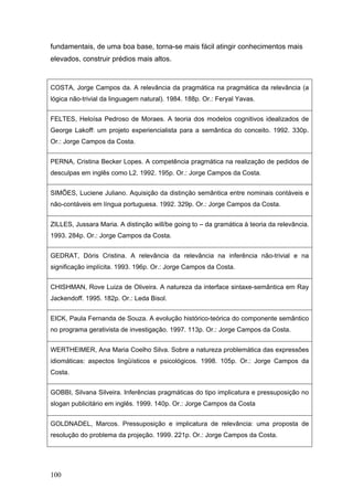 fundamentais, de uma boa base, torna-se mais fácil atingir conhecimentos mais
elevados, construir prédios mais altos.

COSTA, Jorge Campos da. A relevância da pragmática na pragmática da relevância (a
lógica não-trivial da linguagem natural). 1984. 188p. Or.: Feryal Yavas.
FELTES, Heloísa Pedroso de Moraes. A teoria dos modelos cognitivos idealizados de
George Lakoff: um projeto experiencialista para a semântica do conceito. 1992. 330p.
Or.: Jorge Campos da Costa.
PERNA, Cristina Becker Lopes. A competência pragmática na realização de pedidos de
desculpas em inglês como L2. 1992. 195p. Or.: Jorge Campos da Costa.
SIMÕES, Luciene Juliano. Aquisição da distinção semântica entre nominais contáveis e
não-contáveis em língua portuguesa. 1992. 329p. Or.: Jorge Campos da Costa.
ZILLES, Jussara Maria. A distinção will/be going to – da gramática à teoria da relevância.
1993. 284p. Or.: Jorge Campos da Costa.
GEDRAT, Dóris Cristina. A relevância da relevância na inferência não-trivial e na
significação implícita. 1993. 196p. Or.: Jorge Campos da Costa.
CHISHMAN, Rove Luiza de Oliveira. A natureza da interface sintaxe-semântica em Ray
Jackendoff. 1995. 182p. Or.: Leda Bisol.
EICK, Paula Fernanda de Souza. A evolução histórico-teórica do componente semântico
no programa gerativista de investigação. 1997. 113p. Or.: Jorge Campos da Costa.
WERTHEIMER, Ana Maria Coelho Silva. Sobre a natureza problemática das expressões
idiomáticas: aspectos lingüísticos e psicológicos. 1998. 105p. Or.: Jorge Campos da
Costa.
GOBBI, Silvana Silveira. Inferências pragmáticas do tipo implicatura e pressuposição no
slogan publicitário em inglês. 1999. 140p. Or.: Jorge Campos da Costa
GOLDNADEL, Marcos. Pressuposição e implicatura de relevância: uma proposta de
resolução do problema da projeção. 1999. 221p. Or.: Jorge Campos da Costa.

100

 