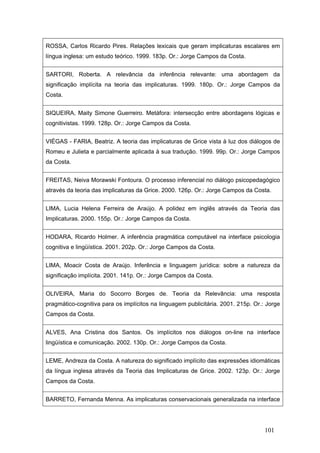 ROSSA, Carlos Ricardo Pires. Relações lexicais que geram implicaturas escalares em
língua inglesa: um estudo teórico. 1999. 183p. Or.: Jorge Campos da Costa.
SARTORI, Roberta. A relevância da inferência relevante: uma abordagem da
significação implícita na teoria das implicaturas. 1999. 180p. Or.: Jorge Campos da
Costa.
SIQUEIRA, Maity Simone Guerreiro. Metáfora: intersecção entre abordagens lógicas e
cognitivistas. 1999. 128p. Or.: Jorge Campos da Costa.
VIÉGAS - FARIA, Beatriz. A teoria das implicaturas de Grice vista à luz dos diálogos de
Romeu e Julieta e parcialmente aplicada à sua tradução. 1999. 99p. Or.: Jorge Campos
da Costa.
FREITAS, Neiva Morawski Fontoura. O processo inferencial no diálogo psicopedagógico
através da teoria das implicaturas da Grice. 2000. 126p. Or.: Jorge Campos da Costa.
LIMA, Lucia Helena Ferreira de Araújo. A polidez em inglês através da Teoria das
Implicaturas. 2000. 155p. Or.: Jorge Campos da Costa.
HODARA, Ricardo Holmer. A inferência pragmática computável na interface psicologia
cognitiva e lingüística. 2001. 202p. Or.: Jorge Campos da Costa.
LIMA, Moacir Costa de Araújo. Inferência e linguagem jurídica: sobre a natureza da
significação implícita. 2001. 141p. Or.: Jorge Campos da Costa.
OLIVEIRA, Maria do Socorro Borges de. Teoria da Relevância: uma resposta
pragmático-cognitiva para os implícitos na linguagem publicitária. 2001. 215p. Or.: Jorge
Campos da Costa.
ALVES, Ana Cristina dos Santos. Os implícitos nos diálogos on-line na interface
lingüística e comunicação. 2002. 130p. Or.: Jorge Campos da Costa.
LEME, Andreza da Costa. A natureza do significado implícito das expressões idiomáticas
da língua inglesa através da Teoria das Implicaturas de Grice. 2002. 123p. Or.: Jorge
Campos da Costa.
BARRETO, Fernanda Menna. As implicaturas conservacionais generalizada na interface

101

 