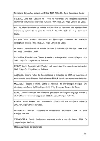 formalismo de interface sintaxe-semântica. 1997. 176p. Or.: Jorge Campos da Costa.
SILVEIRA, Jane Rita Caetano da. Teoria da relevância: uma resposta pragmáticacognitiva à comunicação inferencial humana. 1997. 400p. Or.: Jorge Campos da Costa.
FELTES, Heloísa Pedroso de Moraes. Naturalização da semântica das representações
mentais: o programa de pesquisa de Jerry A. Fodor. 1998. 258p. Or.: Jorge Campos da
Costa.
GEDRAT, Dóris Cristina. Relevância na composição semântica das estruturas
conceptuais lexicais. 1999. 189p. Or.: Jorge Campos da Costa.
QUADROS, Ronice Müller de. Phrase structure of brazilian sign language. 1999. 301p.
Or.: Jorge Campos da Costa.
CHISHMAN, Rove Luiza de Oliveira. A teoria do léxico gerativo: uma abordagem crítica.
2000. 184p. Or.: Jorge Campos da Costa.
FINGER, Ingrid. Acquisition of L2 English verb morphology: the aspect hypothesis tested.
2000. 250p. Or.: Jorge Campos da Costa.
ANDRADE, Gilberto Keller de. Possibilidades e limitações da DRT no tratamento de
propriedades pragmáticas do tipo implicatura. 2002. 216p. Or.: Jorge Campos da Costa.
MOZZILLO, Isabella Ferreira. Sobre a natureza da conversação bilíngüe: uma
abordagem via Teoria da Relevância. 2002. 175p. Or.: Jorge Campos da Costa.
LAMB, Clarice Schneider. The inferential process of the English language learner. A
study of the communicative approach. 2003. Or: Jorge Campos da Costa.
PERNA, Cristina Becker. The Translation of contracts and the principle of relevance.
2003. Or: Jorge Campos da Costa.
GOLDNADEL, Marcos. Pressuposição radicalmente pragmática. 2004. Or: Jorge
Campos da Costa.
VIEGAS-FARIA, Beatriz. Implicaturas conservacionais e tradução teatral. 2004. Or:
Jorge Campos da Costa.

Relação 2: teses de Doutorado

103

 