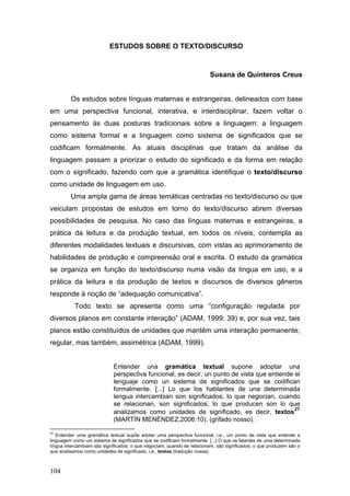 ESTUDOS SOBRE O TEXTO/DISCURSO

Susana de Quinteros Creus
Os estudos sobre línguas maternas e estrangeiras, delineados com base
em uma perspectiva funcional, interativa, e interdisciplinar, fazem voltar o
pensamento às duas posturas tradicionais sobre a linguagem: a linguagem
como sistema formal e a linguagem como sistema de significados que se
codificam formalmente. As atuais disciplinas que tratam da análise da
linguagem passam a priorizar o estudo do significado e da forma em relação
com o significado, fazendo com que a gramática identifique o texto/discurso
como unidade de linguagem em uso.
Uma ampla gama de áreas temáticas centradas no texto/discurso ou que
veiculam propostas de estudos em torno do texto/discurso abrem diversas
possibilidades de pesquisa. No caso das línguas maternas e estrangeiras, a
prática da leitura e da produção textual, em todos os níveis, contempla as
diferentes modalidades textuais e discursivas, com vistas ao aprimoramento de
habilidades de produção e compreensão oral e escrita. O estudo da gramática
se organiza em função do texto/discurso numa visão da língua em uso, e a
prática da leitura e da produção de textos e discursos de diversos gêneros
responde à noção de “adequação comunicativa”.
Todo texto se apresenta como uma “configuração regulada por
diversos planos em constante interação” (ADAM, 1999: 39) e, por sua vez, tais
planos estão constituídos de unidades que mantêm uma interação permanente,
regular, mas também, assimétrica (ADAM, 1999).
Entender una gramática textual supone adoptar una
perspectiva funcional, es decir, un punto de vista que entiende el
lenguaje como un sistema de significados que se codifican
formalmente. [...] Lo que los hablantes de una determinada
lengua intercambian son significados; lo que negocian, cuando
se relacionan, son significados; lo que producen son lo que
27
analizamos como unidades de significado, es decir, textos
(MARTÍN MENÉNDEZ,2006:10). (grifado nosso).
27

Entender uma gramática textual supõe adotar uma perspectiva funcional, i.e., um ponto de vista que entende a
linguagem como um sistema de significados que se codificam formalmente. [...] O que os falantes de uma determinada
língua intercambiam são significados; o que negociam, quando se relacionam, são significados; o que produzem são o
que analisamos como unidades de significado, i.e., textos (tradução nossa).

104

 