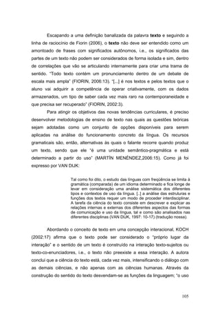 Escapando a uma definição banalizada da palavra texto e seguindo a
linha de raciocínio de Fiorin (2006), o texto não deve ser entendido como um
amontoado de frases com significados autônomos, i.e., os significados das
partes de um texto não podem ser considerados de forma isolada e sim, dentro
de correlações que vão se articulando internamente para criar uma trama de
sentido. “Todo texto contém um pronunciamento dentro de um debate de
escala mais ampla” (FIORIN, 2006:13). “[...] é nos textos e pelos textos que o
aluno vai adquirir a competência de operar criativamente, com os dados
armazenados, um tipo de saber cada vez mais raro na contemporaneidade e
que precisa ser recuperado” (FIORIN, 2002:3).
Para atingir os objetivos das novas tendências curriculares, é preciso
desenvolver metodologias de ensino de texto nas quais as questões teóricas
sejam adotadas como um conjunto de opções disponíveis para serem
aplicadas na análise do funcionamento concreto da língua. Os recursos
gramaticais são, então, alternativas às quais o falante recorre quando produz
um texto, sendo que ele “é uma unidade semântico-pragmática e está
determinado a partir do uso” (MARTÍN MENÉNDEZ,2006:15). Como já foi
expresso por VAN DIJK:
Tal como foi dito, o estudo das línguas com freqüência se limita à
gramática (comparada) de um idioma determinado e fica longe de
levar em consideração uma análise sistemática dos diferentes
tipos e contextos de uso da língua. [..] a análise das estruturas e
funções dos textos requer um modo de proceder interdisciplinar.
A tarefa da ciência do texto consiste em descrever e explicar as
relações internas e externas dos diferentes aspectos das formas
de comunicação e uso da língua, tal e como são analisados nas
diferentes disciplinas (VAN DIJK, 1997: 10-17) (tradução nossa).

Abordando o conceito de texto em uma concepção interacional, KOCH
(2002:17) afirma que o texto pode ser considerado o “próprio lugar da
interação” e o sentido de um texto é construído na interação texto-sujeitos ou
texto-co-enunciadores, i.e., o texto não preexiste a essa interação. A autora
conclui que a ciência do texto está, cada vez mais, intensificando o diálogo com
as demais ciências, e não apenas com as ciências humanas. Através da
construção do sentido do texto desvendam-se as funções da linguagem; “o uso

105

 