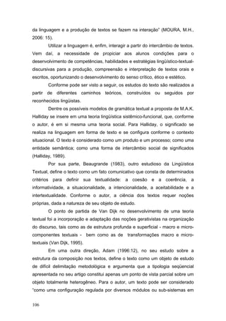 da linguagem e a produção de textos se fazem na interação” (MOURA, M.H.,
2006: 15).
Utilizar a linguagem é, enfim, interagir a partir do intercâmbio de textos.
Vem daí, a necessidade de propiciar aos alunos condições para o
desenvolvimento de competências, habilidades e estratégias lingüístico-textualdiscursivas para a produção, compreensão e interpretação de textos orais e
escritos, oportunizando o desenvolvimento do senso crítico, ético e estético.
Conforme pode ser visto a seguir, os estudos do texto são realizados a
partir de diferentes caminhos teóricos, construídos ou seguidos por
reconhecidos lingüistas.
Dentre os possíveis modelos de gramática textual a proposta de M.A.K.
Halliday se insere em uma teoria lingüística sistêmico-funcional, que, conforme
o autor, é em si mesma uma teoria social. Para Halliday, o significado se
realiza na linguagem em forma de texto e se configura conforme o contexto
situacional. O texto é considerado como um produto e um processo; como uma
entidade semântica; como uma forma de intercâmbio social de significados
(Halliday, 1989).
Por sua parte, Beaugrande (1983), outro estudioso da Lingüística
Textual, define o texto como um fato comunicativo que consta de determinados
critérios para definir sua textualidade: a coesão e a coerência, a
informatividade, a situacionalidade, a intencionalidade, a aceitabilidade e a
intertextualidade. Conforme o autor, a ciência dos textos requer noções
próprias, dada a natureza de seu objeto de estudo.
O ponto de partida de Van Dijk no desenvolvimento de uma teoria
textual foi a incorporação e adaptação das noções gerativistas na organização
do discurso, tais como as de estrutura profunda e superficial - macro e microcomponentes textuais -

bem como as de

transformações macro e micro-

textuais (Van Dijk, 1995).
Em uma outra direção, Adam (1996:12), no seu estudo sobre a
estrutura da composição nos textos, define o texto como um objeto de estudo
de difícil delimitação metodológica e argumenta que a tipologia seqüencial
apresentada no seu artigo constitui apenas um ponto de vista parcial sobre um
objeto totalmente heterogêneo. Para o autor, um texto pode ser considerado
“como uma configuração regulada por diversos módulos ou sub-sistemas em
106

 