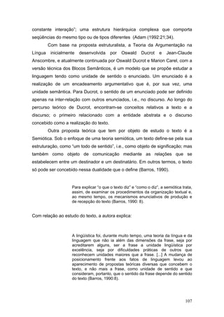 constante interação”; uma estrutura hierárquica complexa que comporta
seqüências do mesmo tipo ou de tipos diferentes (Adam (1992:21;34).
Com base na proposta estruturalista, a Teoria da Argumentação na
Língua

inicialmente

desenvolvida

por

Oswald

Ducrot

e

Jean-Claude

Anscombre, e atualmente continuada por Oswald Ducrot e Marion Carel, com a
versão técnica dos Blocos Semânticos, é um modelo que se propõe estudar a
linguagem tendo como unidade de sentido o enunciado. Um enunciado é a
realização de um encadeamento argumentativo que é, por sua vez, uma
unidade semântica. Para Ducrot, o sentido de um enunciado pode ser definido
apenas na inter-relação com outros enunciados, i.e., no discurso. Ao longo do
percurso teórico de Ducrot, encontram-se conceitos relativos a texto e a
discurso; o primeiro relacionado com a entidade abstrata e o discurso
concebido como a realização do texto.
Outra proposta teórica que tem por objeto de estudo o texto é a
Semiótica. Sob o enfoque de uma teoria semiótica, um texto define-se pela sua
estruturação, como “um todo de sentido”, i.e., como objeto de significação; mas
também como objeto de comunicação mediante as relações que se
estabelecem entre um destinador e um destinatário. Em outros termos, o texto
só pode ser concebido nessa dualidade que o define (Barros, 1990).

Para explicar “o que o texto diz” e “como o diz”, a semiótica trata,
assim, de examinar os procedimentos da organização textual e,
ao mesmo tempo, os mecanismos enunciativos de produção e
de recepção do texto (Barros, 1990: 8).

Com relação ao estudo do texto, a autora explica:

A lingüística foi, durante muito tempo, uma teoria da língua e da
linguagem que não ia além das dimensões da frase, seja por
acreditarem alguns, ser a frase a unidade lingüística por
excelência, seja por dificuldades práticas de outros que
reconhecem unidades maiores que a frase. [...] A mudança de
posicionamento frente aos fatos de linguagem levou ao
aparecimento de propostas teóricas diversas que concebem o
texto, e não mais a frase, como unidade de sentido e que
consideram, portanto, que o sentido da frase depende do sentido
do texto (Barros, 1990:8).

107

 