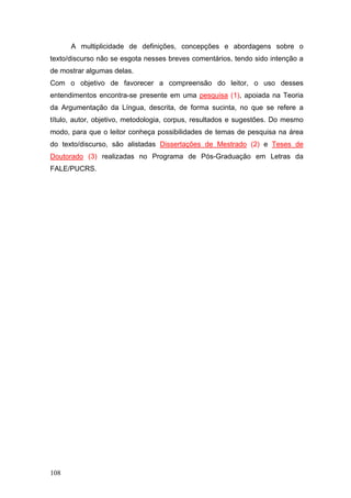 A multiplicidade de definições, concepções e abordagens sobre o
texto/discurso não se esgota nesses breves comentários, tendo sido intenção a
de mostrar algumas delas.
Com o objetivo de favorecer a compreensão do leitor, o uso desses
entendimentos encontra-se presente em uma pesquisa (1), apoiada na Teoria
da Argumentação da Língua, descrita, de forma sucinta, no que se refere a
título, autor, objetivo, metodologia, corpus, resultados e sugestões. Do mesmo
modo, para que o leitor conheça possibilidades de temas de pesquisa na área
do texto/discurso, são alistadas Dissertações de Mestrado (2) e Teses de
Doutorado (3) realizadas no Programa de Pós-Graduação em Letras da
FALE/PUCRS.

108

 