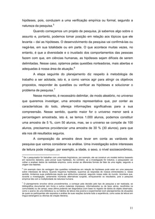 hipóteses, pois, conduzem a uma verificação empírica ou formal, segundo a
natureza da pesquisa. 5
Quando começamos um projeto de pesquisa, já sabemos algo sobre o
assunto e, portanto, podemos tomar posição em relação aos tópicos que ele
levanta – daí as hipóteses. O desenvolvimento da pesquisa vai confirmá-las ou
negá-las, em sua totalidade ou em parte. O que acontece muitas vezes, no
entanto, é que a diversidade e o inusitado dos comportamentos das pessoas
fazem com que, em ciências humanas, as hipóteses sejam difíceis de serem
delimitadas. Nesse caso, optamos pelas questões norteadoras, mais abertas e
adequadas à nossa área de atuação. 6
A etapa seguinte do planejamento diz respeito à metodologia de
trabalho a ser adotada, isto é, a como vamos agir para atingir os objetivos
propostos, responder às questões ou verificar as hipóteses e solucionar o
problema de pesquisa. 7
Nesse momento, é necessário delimitar, de modo aleatório, no universo
que queremos investigar, uma amostra representativa que, por conter as
características do todo, ofereça informações significativas para a sua
compreensão. Nesse sentido, quanto maior for o universo menor será a
percentagem amostrada, isto é, se temos 1.000 alunos, podemos constituir
uma amostra de 5 %, com 50 alunos, mas, se o universo se compõe de 100
alunos, precisamos providenciar uma amostra de 30 % (30 alunos), para que
ela nos dê resultados seguros.
A composição da amostra deve levar em conta as variáveis de
pesquisa que vamos considerar na análise. Uma investigação sobre interesses
de leitura pode indagar, por exemplo, a idade, o sexo, o nível socioeconômico,
5

Se o pesquisador for trabalhar com universais lingüísticos, por exemplo, ele vai construir um modelo teórico baseado
em raciocínio dedutivo, para provar suas hipóteses. Ao contrário, se a investigação for indutiva, o pesquisador vai
colher e analisar dados da realidade empírica, como anotar as diferentes formas de falar de uma região, segundo a
origem dos falantes.

6

Um exemplo claro da vantagem das questões norteadoras em relação às hipóteses pode estar em uma pesquisa
sobre interesses de leitura. Quando traçamos hipóteses, supomos as respostas de nossos entrevistados e, nesse
sentido, limitamos suas preferências àquilo que atribuímos possível, segundo nossa visão de mundo. Acontece que,
durante a investigação, certamente inúmeras alternativas surgirão, enriquecendo os resultados, pois a pesquisa
empírica lida com a multiplicidade da natureza humana.
7

O planejamento envolve vários procedimentos, a começar pela decisão pelo tipo de pesquisa a ser realizada, se
bibliográfica documental (em livros e outros materiais impressos, informatizados ou de tipos vários, recolhidos na
comunidade) ou de campo, essa última podendo ser diagnóstica (com base no registro de dados do objeto observado,
como o acervo de uma biblioteca ou os hábitos de leitura dos jovens) e experimental (com planejamentos de situações
às quais os participantes são expostos e análise de suas reações durante toda a experiência, como aulas de leitura em
língua estrangeira ou oficinas de criação literária).

11

 