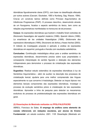 idiomáticas figurativamente claras (CIFC), com base na classificação efetuada
por outros autores (Cacciari, Glucksber, 1993 e Nunberg, Sag, Wasow, 1994).
Cria-se um construto teórico definido como Princípio Argumentativo de
Inferências Progressivas (PAIP). O processo descritivo, desenvolvido através
de um fluxograma, focaliza o aspecto semântico do léxico, bem como as
relações argumentativas manifestadas no transcurso de tal processo.
Corpus: As expressões idiomáticas que ilustram o trabalho foram extraídas do
Diccionario fraseológico del español moderno (1996); Spanish Idioms (1996);
La enseñanza de las unidades fraseológicas (1999); Dictionnaire des
expressions idiomatiques (1995); Diccionario de dichos y frases hechas (2003).
O método de investigação proposto é aplicado à análise de expressões
idiomáticas em espanhol, português e francês com resultados satisfatórios.
Conclusões: Contribuição metodológica eficaz para a análise semântica de
expressões idiomáticas, discernimento preciso sobre suas propriedades e
conseqüente interpretação do sentido figurado e detecção dos elementos
indispensáveis para demonstrar o processo de cristalização das expressões
idiomáticas.
Sugestões: Realizar estudo sistemático de expressões idiomáticas à luz da
Semântica Argumentativa - além de auxiliar na descrição dos processos de
cristalização lexical, ajudaria para uma melhor compreensão das línguas
especialmente no que concerne à tradutologia. Detectar os traços tópicos nos
elementos lexicais componentes das expressões idiomáticas. Investigar o
processo de evolução semântica prévio à cristalização de tais expressões
idiomáticas. Aproveitar a linha de pesquisa para detectar os mecanismos
evolutivos do processo de protolexicalização das expressões idiomáticas em
geral.

(2) Dissertações de Mestrado realizadas no PPGL/FALE/PUCRS
ABREU, Francisco de Sales. O emprego da anáfora como elemento de
coesão referencial, em redações escolares, por alunos do Ensino
Fundamental: um estudo evolutivo. 2001. 110f. Dissertação (Mestrado em

110

 