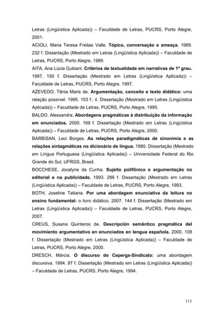 Letras (Lingüística Aplicada)) – Faculdade de Letras, PUCRS, Porto Alegre,
2001.
ACIOLI, Maria Teresa Freitas Valle. Tópico, conversação e ameaça. 1989.
232 f. Dissertação (Mestrado em Letras (Lingüística Aplicada)) – Faculdade de
Letras, PUCRS, Porto Alegre, 1989.
AITA, Ana Lúcia Gubiani. Critérios de textualidade em narrativas de 1º grau.
1997. 150 f. Dissertação (Mestrado em Letras (Lingüística Aplicada)) –
Faculdade de Letras, PUCRS, Porto Alegre, 1997.
AZEVEDO, Tânia Maris de. Argumentação, conceito e texto didático: uma
relação possível. 1995. 103 f.: il. Dissertação (Mestrado em Letras (Lingüística
Aplicada)) – Faculdade de Letras, PUCRS, Porto Alegre, 1995.
BALDO, Alessandra. Abordagens pragmáticas à distribuição da informação
em enunciados. 2000. 169 f. Dissertação (Mestrado em Letras (Lingüística
Aplicada)) – Faculdade de Letras, PUCRS, Porto Alegre, 2000.
BARBISAN, Leci Borges. As relações paradigmáticas de sinonímia e as
relações sintagmáticas no dicionário de língua. 1980. Dissertação (Mestrado
em Língua Portuguesa (Lingüística Aplicada)) – Universidade Federal do Rio
Grande do Sul, UFRGS, Brasil.
BOCCHESE, Jocelyne da Cunha. Sujeito polifônico e argumentação no
editorial e na publicidade. 1993. 286 f. Dissertação (Mestrado em Letras
(Lingüística Aplicada)) – Faculdade de Letras, PUCRS, Porto Alegre, 1993.
BOTH, Joseline Tatiana. Por uma abordagem enunciativa da leitura no
ensino fundamental: o livro didático. 2007. 144 f. Dissertação (Mestrado em
Letras (Lingüística Aplicada)) – Faculdade de Letras, PUCRS, Porto Alegre,
2007.
CREUS, Susana Quinteros de. Descripción semântico pragmática del
movimiento argumentativo en enunciados en lengua española. 2000. 108
f. Dissertação (Mestrado em Letras (Lingüística Aplicada)) – Faculdade de
Letras, PUCRS, Porto Alegre, 2000.
DRESCH, Márcia. O discurso do Cepergs-Sindicato: uma abordagem
discursiva. 1994. 97 f. Dissertação (Mestrado em Letras (Lingüística Aplicada))
– Faculdade de Letras, PUCRS, Porto Alegre, 1994.

111

 