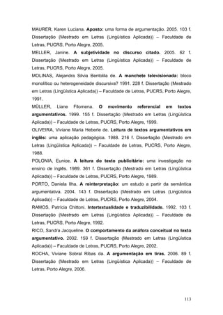 MAURER, Karen Luciana. Aposto: uma forma de argumentação. 2005. 103 f.
Dissertação (Mestrado em Letras (Lingüística Aplicada)) – Faculdade de
Letras, PUCRS, Porto Alegre, 2005.
MELLER, Janine. A subjetividade no discurso citado. 2005. 62 f.
Dissertação (Mestrado em Letras (Lingüística Aplicada)) – Faculdade de
Letras, PUCRS, Porto Alegre, 2005.
MOLINAS, Alejandra Silvia Bentolila de. A manchete televisionada: bloco
monolítico ou heterogeneidade discursiva? 1991. 228 f. Dissertação (Mestrado
em Letras (Lingüística Aplicada)) – Faculdade de Letras, PUCRS, Porto Alegre,
1991.
MÜLLER,

Liane

Filomena.

O

movimento

referencial

em

textos

argumentativos. 1999. 155 f. Dissertação (Mestrado em Letras (Lingüística
Aplicada)) – Faculdade de Letras, PUCRS, Porto Alegre, 1999.
OLIVEIRA, Viviane Maria Heberle de. Leitura de textos argumentativos em
inglês: uma aplicação pedagógica. 1988. 216 f. Dissertação (Mestrado em
Letras (Lingüística Aplicada)) – Faculdade de Letras, PUCRS, Porto Alegre,
1988.
POLONIA, Eunice. A leitura do texto publicitário: uma investigação no
ensino de inglês. 1989. 361 f. Dissertação (Mestrado em Letras (Lingüística
Aplicada)) – Faculdade de Letras, PUCRS, Porto Alegre, 1989.
PORTO, Daniela Ilha. A reinterpretação: um estudo a partir da semântica
argumentativa. 2004. 143 f. Dissertação (Mestrado em Letras (Lingüística
Aplicada)) – Faculdade de Letras, PUCRS, Porto Alegre, 2004.
RAMOS, Patrícia Chittoni. Intertextualidade e traduzibilidade. 1992. 103 f.
Dissertação (Mestrado em Letras (Lingüística Aplicada)) – Faculdade de
Letras, PUCRS, Porto Alegre, 1992.
RICO, Sandra Jacqueline. O comportamento da anáfora conceitual no texto
argumentativo. 2002. 159 f. Dissertação (Mestrado em Letras (Lingüística
Aplicada)) – Faculdade de Letras, PUCRS, Porto Alegre, 2002.
ROCHA, Viviane Sobral Ribas da. A argumentação em tiras. 2006. 89 f.
Dissertação (Mestrado em Letras (Lingüística Aplicada)) – Faculdade de
Letras, Porto Alegre, 2006.

113

 