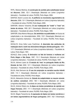 RYPL, Mariana Martinez. A construção do sentido pela substituição lexical
no discurso. 2006. 123 f. Dissertação (Mestrado em Letras (Lingüística
Aplicada)) – Faculdade de Letras, PUCRS, Porto Alegre, 2006.
SANTOS, Noemi Luciane dos. A polifonia no movimento argumentativo do
discurso. 2006. 131 f. Dissertação (Mestrado em Letras (Lingüística Aplicada))
– Faculdade de Letras, PUCRS, Porto Alegre, 2006.
SARTORI, Adriane Terezinha. O uso inadequado de "onde" e "mas" em
textos de alunos. 1995. 261 f. Dissertação (Mestrado em Letras (Lingüística
Aplicada)) – Faculdade de Letras, PUCRS, Porto Alegre, 1995.
SARTORI, Elisa Martins Marques. Os advérbios na publicidade: em busca da
subjetividade e da intersubjetividade. 2002. 133 f. Dissertação (Mestrado em
Letras (Lingüística Aplicada)) – Faculdade de Letras, PUCRS, Porto Alegre,
2002.
SCHULTZ, Erica Sofia Luiza Foerthman. A descrição das partículas de
matização doch e wohl nos dicionários bilíngües alemão-português. 1991.
117 f. Dissertação (Mestrado em Letras (Lingüística Aplicada)) – Faculdade de
Letras, Porto Alegre, 1991.
SCHULZ, Elisa Ludwig. O diminutivo na fala de homens e mulheres em
Porto Alegre e São Borja. 1997. 115 f. Dissertação (Mestrado em Letras
(Lingüística Aplicada)) – Faculdade de Letras, PUCRS, Porto Alegre, 1997.
SILVA, Adriana Lopes da. O estudo do ‘mas’ no português falado do Rio
Grande do Sul. 2000. 121 f. Dissertação (Mestrado em Letras (Lingüística
Aplicada)) – Faculdade de Letras, PUCRS, Porto Alegre, 2000.
SILVA, Aida Germann da. O uso da conjunção na narrativa escrita infantil.
2005. 114 f. Dissertação (Mestrado em Letras (Lingüística Aplicada)) –
Faculdade de Letras, PUCRS, Porto Alegre.
SILVA, Alessandra Gomes da. Estudo da subjetividade no resumo através
da anáfora conceitual. 2003. 198 f. Dissertação (Mestrado em Letras
(Lingüística Aplicada)) – Faculdade de Letras, PUCRS, Porto Alegre, 2003.
SILVA, Antonio Ribeiro da. A elipse em textos jornalísticos de opinião em
língua francesa. 2001. 111 f. Dissertação (Mestrado em Letras (Lingüística
Aplicada)) – Faculdade de Letras, PUCRS, Porto Alegre, 2001.
SILVA, Magda Teresinha da. A expressão do tópico em textos narrativos e
em textos argumentativos de língua portuguesa. 2001. 162 f. Dissertação
114

 