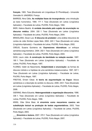 français. 1983. Tese (Doutorado em Linguistique Et Phonétique) - Universite
Grenoble III, UNIGREIII, França.
BARROS, Nina Célia. As múltiplas faces da incongruência: uma introdução
ao texto humorístico. 1994. 171 f. Tese (Doutorado em Letras (Lingüística
Aplicada)) – Faculdade de Letras, PUCRS, Porto Alegre, 1994.
BIER, Helena Beatriz. A verdade desvelada pelo sujeito da enunciação no
discurso médico. 2004. 330 f. Tese (Doutorado em Letras (Lingüística
Aplicada)) – Faculdade de Letras, PUCRS, Porto Alegre, 2004.
BRISOLARA, Oscar Luiz. O discurso do predador: uma análise discursiva de
contos de João Simões Lopes Neto. 2002. 245 f. Tese (Doutorado em Letras
(Lingüística Aplicada)) – Faculdade de Letras, PUCRS, Porto Alegre, 2002.
CREUS, Susana Quinteros de. Expresiones idiomáticas: un enfoque
semántico-argumentativo. 2004. 202 f. Tese (Doutorado em Letras (Lingüística
Aplicada)) – Faculdade de Letras, PUCRS, Porto Alegre, 2004.
DICK, Lauro João. A construção da identidade na redação escolar. 1997.
180 f. Tese (Doutorado em Letras (Lingüística Aplicada)) – Faculdade de
Letras, PUCRS, Porto Alegre, 1997.
FLORES, Valdir do Nascimento. Subjetividade e enunciação: as formas de
discurso indireto e a hipótese de uma semântica metaenunciativa. 1997. 307 f.
Tese (Doutorado em Letras (Lingüística Aplicada)) – Faculdade de Letras,
PUCRS, Porto Alegre, 1997.
FREITAS, Ernani César. A teoria da argumentação na língua: blocos
semânticos e a descrição do sentido no discurso. 2006. 235 f. Tese (Doutorado
em Letras (Lingüística Aplicada)) – Faculdade de Letras, PUCRS, Porto Alegre,
2006.
GIERING, Maria Eduarda. Heterogeneidade e organização discursiva. 1998.
336 f. Tese (Doutorado em Letras (Lingüística Aplicada)) – Faculdade de
Letras, PUCRS, Porto Alegre, 1998.
KRÁS, Cléa Silvia Biasi. A sinonímia como mecanismo coesivo em
substituição lexical na produção de textos argumentativos. 2003. Tese
(Doutorado em Letras (Lingüística Aplicada)) – Faculdade de Letras, PUCRS,
Porto Alegre, 2003.
___.Sinonímia e textura. 2007. 370 f. Tese (Doutorado em Letras (Lingüística
Aplicada)) – Faculdade de Letras, PUCRS, Porto Alegre, 2007.
116

 
