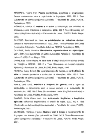 MACHADO, Rejane Flor. Papéis semânticos, sintáticos e pragmáticos:
fatores concorrentes para a organização da linguagem. 1999. 222 f. Tese
(Doutorado em Letras (Lingüística Aplicada)) – Faculdade de Letras, PUCRS,
Porto Alegre, 1999.
NÓBREGA, Mônica. O mesmo e o outro: a constituição dos sentidos na
articulação entre lingüística e psicanálise. 2002. 280 f. Tese (Doutorado em
Letras (Lingüística Aplicada)) – Faculdade de Letras, PUCRS, Porto Alegre,
2002.
OLIVEIRA, Dermeval da Hora. A palatalização de oclusivas dentais:
variação e representação não-lineAr. 1990. 292 f. Tese (Doutorado em Letras
(Lingüística Aplicada)) – Faculdade de Letras, PUCRS, Porto Alegre, 1990.
OLIVEIRA, Emília Pimenta. Mecanismos argumentativos na reportagem.
2001. 224 f. Tese (Doutorado em Letras (Lingüística Aplicada)) – Faculdade de
Letras, PUCRS, Porto Alegre, 2001.
ORTIZ, Elsa Maria Nitsche. O povo cala e fala; o discurso do samba-enredo
de 1964/65 a 1989/90. 1995. 2 v. Tese ((Doutorado em Letras(Lingüística
Aplicada)) – Faculdade de Letras, PUCRS, Porto Alegre, 1995.
PEREIRA, Aracy Ernest. Na inconsistência do humor, o contraditório da
vida: o discurso proverbial e o discurso de alterações. 1994. 165 f. Tese
(Doutorado em Letras (Lingüística Aplicada)) – Faculdade de Letras, PUCRS,
Porto Alegre, 1994.
PIRES, Vera Lúcia. Discurso e relações de gênero: sob o signo da
contradição, o rompimento com o senso comum e a instauração do
sentido/outro. 1999. 188 f. Tese (Doutorado em Letras (Lingüística Aplicada)) –
Faculdade de Letras, PUCRS, Porto Alegre, 1999.
SANTOS, Sílvia Costa Kurtz dos. Articulando lingüística e lingüística
aplicada: semântica argumentativa e ensino de inglês. 2003. 172 f. Tese
(Doutorado em Letras (Lingüística Aplicada)) – Faculdade de Letras, PUCRS,
Porto Alegre, 2003.
SETTINERI, Francisco Franke. Quando falar é tratar; o funcionamento da
linguagem nas intervenções psicanalíticas. 2001. 142 f. Tese (Doutorado em
Letras (Lingüística Aplicada)) – Faculdade de Letras, PUCRS, Porto Alegre,
2001.

117

 
