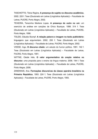 TASCHETTO, Tânia Regina. A presença do sujeito no discurso acadêmico.
2002. 220 f. Tese (Doutorado em Letras (Lingüística Aplicada)) – Faculdade de
Letras, PUCRS, Porto Alegre, 2002.
TEIXEIRA, Terezinha Marlene Lopes. A presença do outro no um: um
exercício de análise em canções de Chico Buarque. 1998. 314 f. Tese
(Doutorado em Letras (Lingüística Aplicada)) – Faculdade de Letras, PUCRS,
Porto Alegre, 1998.
TOLDO, Cláudia Stumpf. A relação palavra e imagem no texto publicitário:
linguagens que argumentam. 2002. 250 f. Tese (Doutorado em Letras
(Lingüística Aplicada)) – Faculdade de Letras, PUCRS, Porto Alegre, 2002.
VOESE, Ingo. O discurso citado: um estudo do humor político. 1991. 142 f.
Tese (Doutorado em Letras (Lingüística Aplicada)) – Faculdade de Letras,
PUCRS, Porto Alegre, 1991.
WITTKE, Cleide Inês. O valor argumentativo da oração relativa no
discurso: uma proposta para o ensino da língua materna. 2006. 194 f. Tese
(Doutorado em Letras (Lingüística Aplicada)) – Faculdade de Letras, PUCRS,
Porto Alegre, 2006.
ZANDWAIS, Ana. Formações discursivas da classe operária brasileira na
Primeira República. 1993. 224 f. Tese (Doutorado em Letras (Lingüística
Aplicada)) – Faculdade de Letras, PUCRS, Porto Alegre, 1993.

118

 
