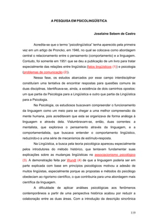 A PESQUISA EM PSICOLINGÜÍSTICA

Joselaine Sebem de Castro
Acredita-se que o termo “psicolingüística” tenha aparecido pela primeira
vez em um artigo de Proncko, em 1946, no qual se colocava como abordagem
central o relacionamento entre o pensamento (comportamento) e a linguagem.
Contudo, foi somente em 1951 que se deu a publicação de um livro para tratar
especialmente das relações entre lingüística (fatos lingüísticos (1)) e psicologia
(problemas de comunicação (2)).
Nessa fase, os estudos abarcados por esse campo interdisciplinar
constituíam uma tentativa de encontrar respostas para questões comuns às
duas disciplinas. Identificava-se, ainda, a existência de dois caminhos opostos:
um que partia da Psicologia para a Lingüística e outro que partia da Lingüística
para a Psicologia.
Na Psicologia, os estudiosos buscavam compreender o funcionamento
da linguagem como um meio para se chegar a uma melhor compreensão da
mente humana, pois acreditavam que esta se organizava de forma análoga à
linguagem e através dela. Vislumbravam-se, então, duas correntes: a
mentalista, que explorava o pensamento através da linguagem, e a
comportamentalista, que buscava entender o comportamento lingüístico,
reduzindo-o a uma série de mecanismos de estímulo-resposta.
Na Lingüística, a busca pela teoria psicológica apareceu especialmente
pelos introdutores do método histórico, que tentavam fundamentar suas
explicações sobre as mudanças lingüísticas no associacionismo psicológico
(3). A demonstração feita por Wundt (4) de que a linguagem poderia ser em
parte explicada com base em princípios psicológicos motivou a adesão de
muitos lingüistas, especialmente porque as propostas e métodos do psicólogo
obedeciam ao rigorismo científico, o que contribuiria para uma abordagem mais
científica da linguagem.
A dificuldade de aplicar análises psicológicas aos fenômenos
contemporâneos a partir de uma perspectiva histórica acabou por reduzir a
colaboração entre as duas áreas. Com a introdução da descrição sincrônica

119

 
