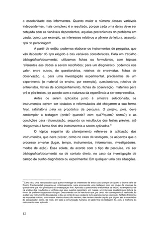 a escolaridade dos informantes. Quanto maior o número dessas variáveis
independentes, mais complexo é o resultado, porque cada uma delas deve ser
cotejada com as variáveis dependentes, aquelas provenientes do problema em
pauta, como, por exemplo, os interesses relativos a gênero de leitura, assunto,
tipo de personagem.
A partir de então, podemos elaborar os instrumentos de pesquisa, que
vão depender do tipo elegido e das variáveis consideradas. Para um trabalho
bibliográfico/documental, utilizamos fichas ou formulários, com tópicos
referentes aos dados a serem recolhidos; para um diagnóstico, podemos nos
valer, entre outros, de questionários, roteiros de entrevistas, fichas de
observação, e, para uma investigação experimental, precisamos de um
experimento (o material de ensino, por exemplo), questionários, roteiros de
entrevistas, fichas de acompanhamento, fichas de observação, materiais para
pré e pós-testes, de acordo com a natureza da experiência a ser empreendida.
Antes

de

serem

aplicados

junto

à

amostra

selecionada,

os

instrumentos devem ser testados e reformulados até chegarem a sua forma
final, satisfatória para os propósitos da pesquisa. O projeto, pois, deve
contemplar a testagem (onde? quando? com quê?/quem? como?) e as
condições para reformulação, segundo os resultados dos testes prévios, até
chegarmos à forma final dos instrumentos a serem aplicados. 8
O tópico seguinte do planejamento refere-se à aplicação dos
instrumentos, que deve prever, como no caso da testagem, os aspectos que o
processo envolve (lugar, tempo, instrumentos, informantes, investigadores,
modos de ação). Essa coleta, de acordo com o tipo de pesquisa, vai ser
bibliográfica/documental ou de contato direto, no caso da investigação de
campo de cunho diagnóstico ou experimental. Em qualquer uma das situações,

8

Certa vez, uma pesquisadora que queria investigar os interesses de leitura das crianças de quarta a oitava série de
Ensino Fundamental, preparou-se, criteriosamente, para empreender uma testagem com um grupo de crianças de
quarta série que não participaria da investigação final. Aplicado o questionário e recolhidos os dados, ela empenhou-se
na análise dos resultados e verificou que seus sujeitos garantiam, em massa, um interesse inusitado pela leitura de
livros, de preferência grossos e longos. Descontente com tal resultado que, por certo, não correspondia à realidade, foi
avaliar seu instrumento de pesquisa e deu-se conta de que a palavra livro aparecia quinze vezes ali. Tal fato direcionou
as respostas obtidas, pois nossos interlocutores não mentem, eles tentem atender àquilo que julgam ser a expectativa
do pesquisador, como, de resto, em toda a comunicação humana. O saldo final da testagem foi, pois, a melhoria do
instrumento a ser aplicado.

12

 